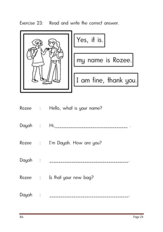 K6 Page 24
Exercise 23: Read and write the correct answer.
Rozee : Hello, what is your name?
Dayah : Hi,_________________________________ .
Rozee : I’m Dayah. How are you?
Dayah : ____________________________________.
Rozee : Is that your new bag?
Dayah : ____________________________________.
Yes, it is.
my name is Rozee.
I am fine, thank you.
 