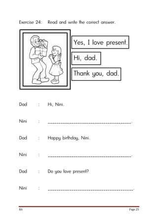 K6 Page 25
Exercise 24: Read and write the correct answer.
Dad : Hi, Nini.
Nini : _______________________________________.
Dad : Happy birthday, Nini.
Nini : _______________________________________.
Dad : Do you love present?
Nini : ________________________________________.
Yes, I love present.
Hi, dad.
Thank you, dad.
 