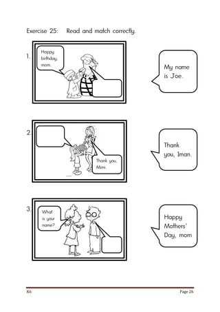 K6 Page 26
Exercise 25: Read and match correctly.
1.
2.
3.
My name
is Joe.
Thank
you, Iman.
Happy
Mothers’
Day, mom
Happy
birthday,
mom.
Thank you,
Mimi.
What
is your
name?
 