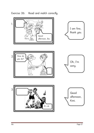 K6 Page 27
Exercise 26: Read and match correctly.
1.
2.
3.
I am fine,
thank you.
Oh, I’m
sorry.
Good
afternoon,
Kimi.
Good
afternoon, Ika.
How do
you do?
It’s ok.
 