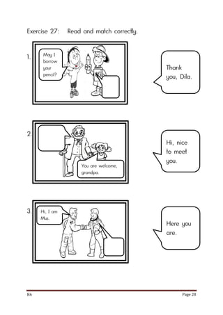 K6 Page 28
Exercise 27: Read and match correctly.
1.
2.
3.
Thank
you, Dila.
Hi, nice
to meet
you.
Here you
are.
May I
borrow
your
pencil?
You are welcome,
grandpa.
Hi, I am
Mus.
 