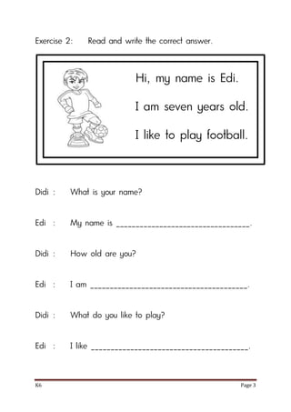 K6 Page 3
Exercise 2: Read and write the correct answer.
Didi : What is your name?
Edi : My name is __________________________________.
Didi : How old are you?
Edi : I am ________________________________________.
Didi : What do you like to play?
Edi : I like ________________________________________.
Hi, my name is Edi.
I am seven years old.
I like to play football.
 