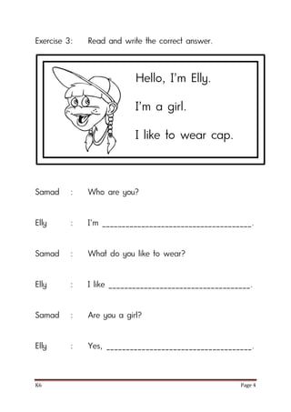 K6 Page 4
Exercise 3: Read and write the correct answer.
Samad : Who are you?
Elly : I’m ______________________________________.
Samad : What do you like to wear?
Elly : I like ____________________________________.
Samad : Are you a girl?
Elly : Yes, _____________________________________.
Hello, I’m Elly.
I’m a girl.
I like to wear cap.
 