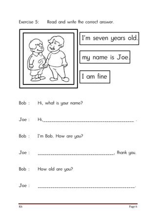 K6 Page 6
Exercise 5: Read and write the correct answer.
Bob : Hi, what is your name?
Joe : Hi,___________________________________________ .
Bob : I’m Bob. How are you?
Joe : ____________________________________, thank you.
Bob : How old are you?
Joe : ______________________________________________.
I’m seven years old.
my name is Joe.
I am fine
 