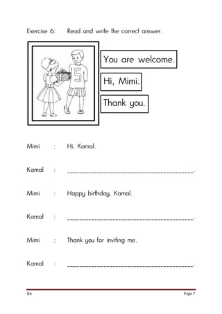 K6 Page 7
Exercise 6: Read and write the correct answer.
Mimi : Hi, Kamal.
Kamal : __________________________________________.
Mimi : Happy birthday, Kamal.
Kamal : __________________________________________.
Mimi : Thank you for inviting me.
Kamal : __________________________________________.
You are welcome.
Hi, Mimi.
Thank you.
 