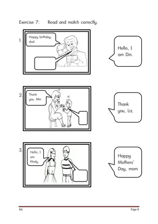 K6 Page 8
Exercise 7: Read and match correctly.
1.
2.
3.
Hello, I
am Din.
Thank
you, Liz.
Happy
Mothers’
Day, mom
Happy birthday,
dad.
Thank
you, Min.
Hello, I
am
Khaty.
 