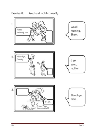K6 Page 9
Exercise 8: Read and match correctly.
1.
2.
3.
Good
morning,
Sham.
I am
sorry,
mother.
Goodbye,
mom.
Good
morning, Ani.
Goodbye,
Tammy.
It’s ok.
 