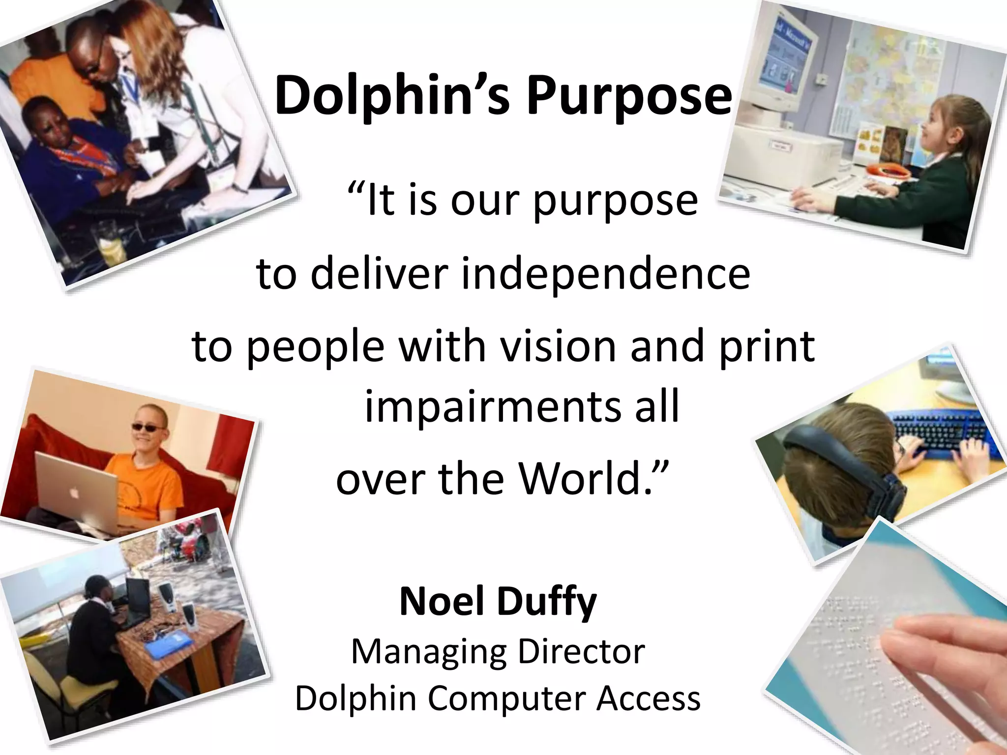 Dolphin’s Purpose 
“It is our purpose 
to deliver independence 
to people with vision and print 
impairments all 
over the World.” 
Noel Duffy 
Managing Director 
Dolphin Computer Access 
 