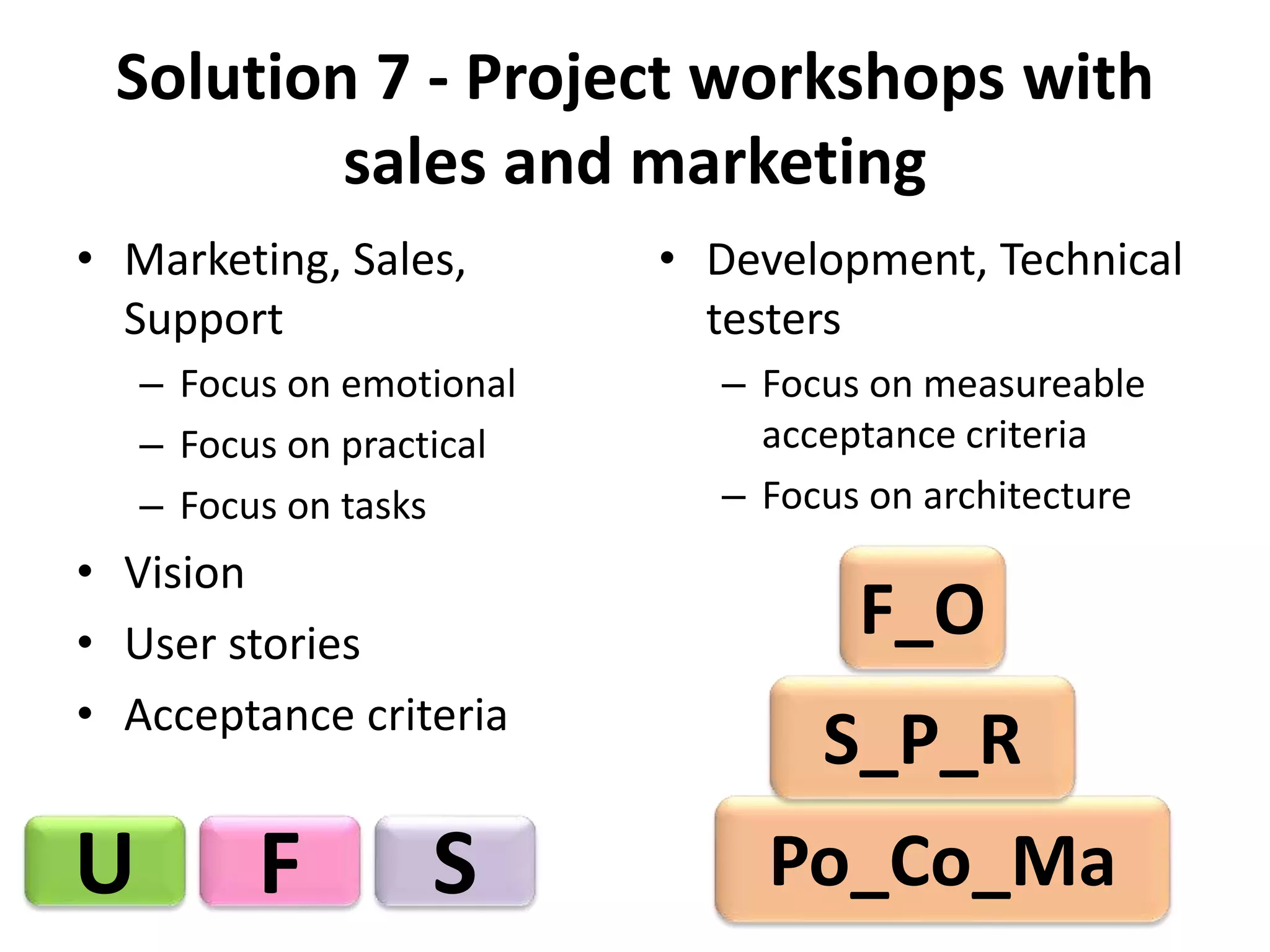 Solution 7 - Project workshops with 
sales and marketing 
• Marketing, Sales, 
Support 
– Focus on emotional 
– Focus on practical 
– Focus on tasks 
• Vision 
• User stories 
• Acceptance criteria 
• Development, Technical 
testers 
– Focus on measureable 
acceptance criteria 
– Focus on architecture 
U F S 
F_O 
S_P_R 
Po_Co_Ma 
 