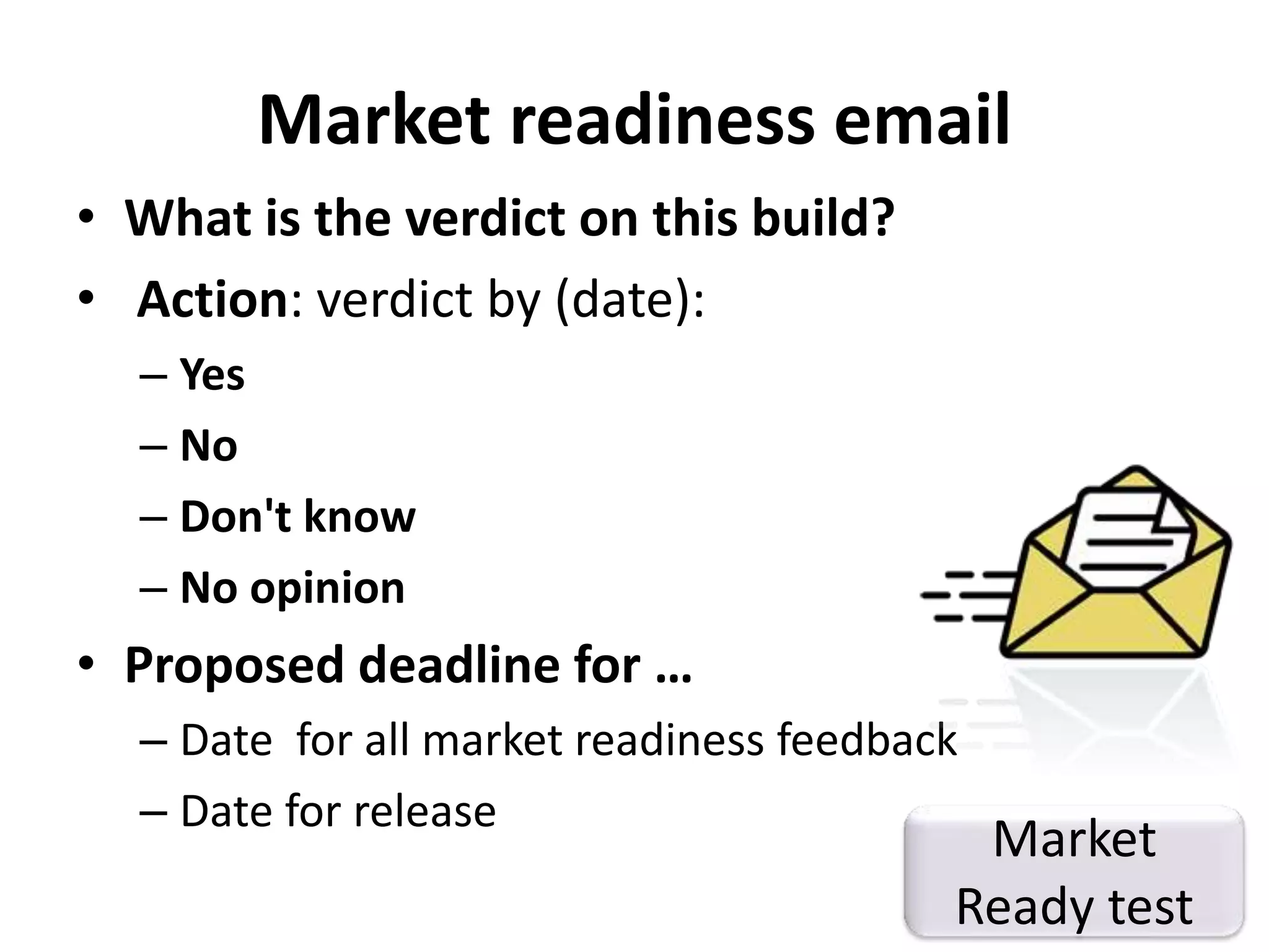 Market readiness email 
• What is the verdict on this build? 
• Action: verdict by (date): 
– Yes 
– No 
– Don't know 
– No opinion 
• Proposed deadline for … 
– Date for all market readiness feedback 
– Date for release Market 
Ready test 
 