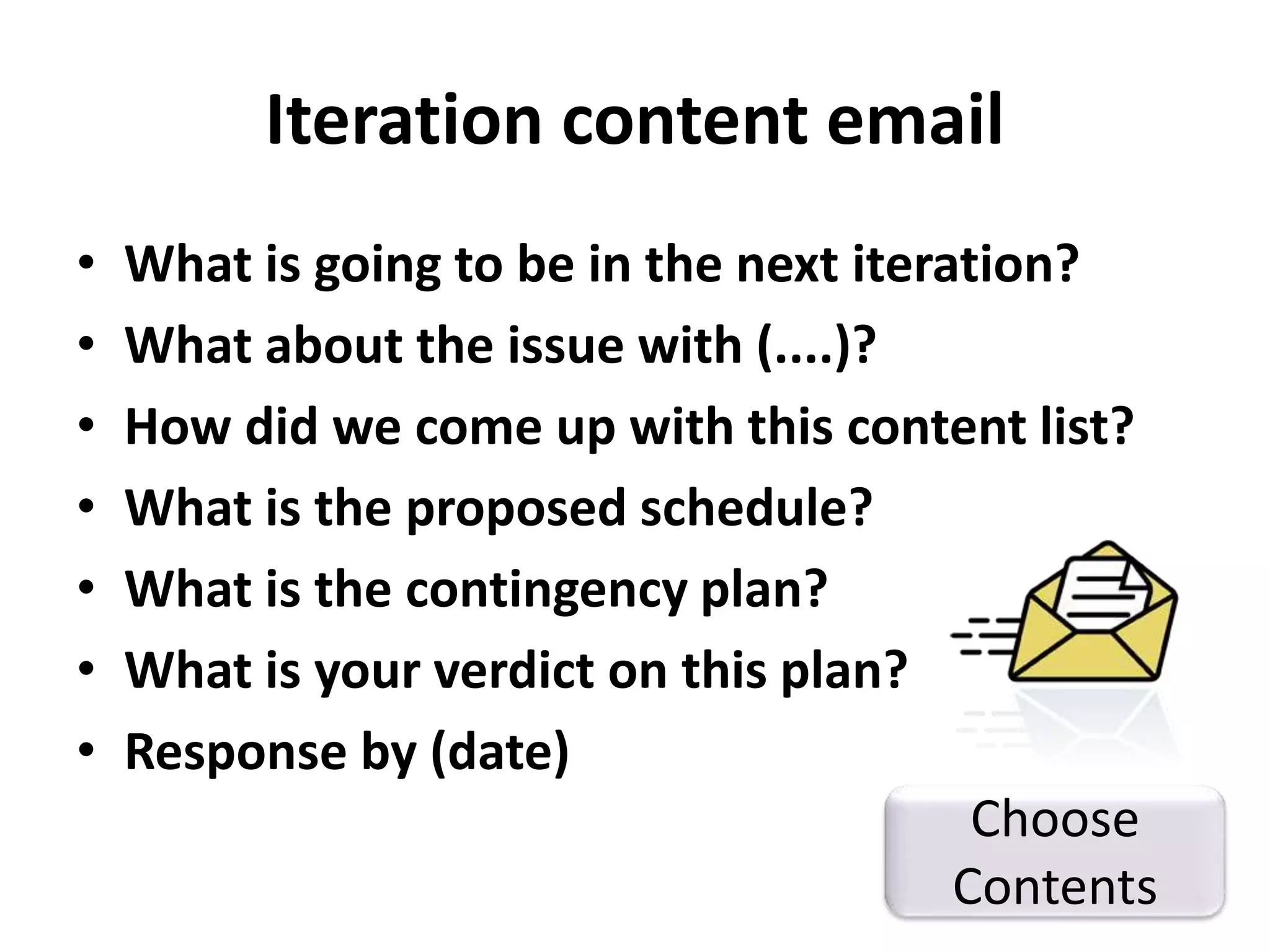 Iteration content email 
• What is going to be in the next iteration? 
• What about the issue with (....)? 
• How did we come up with this content list? 
• What is the proposed schedule? 
• What is the contingency plan? 
• What is your verdict on this plan? 
• Response by (date) 
Choose 
Contents 
 