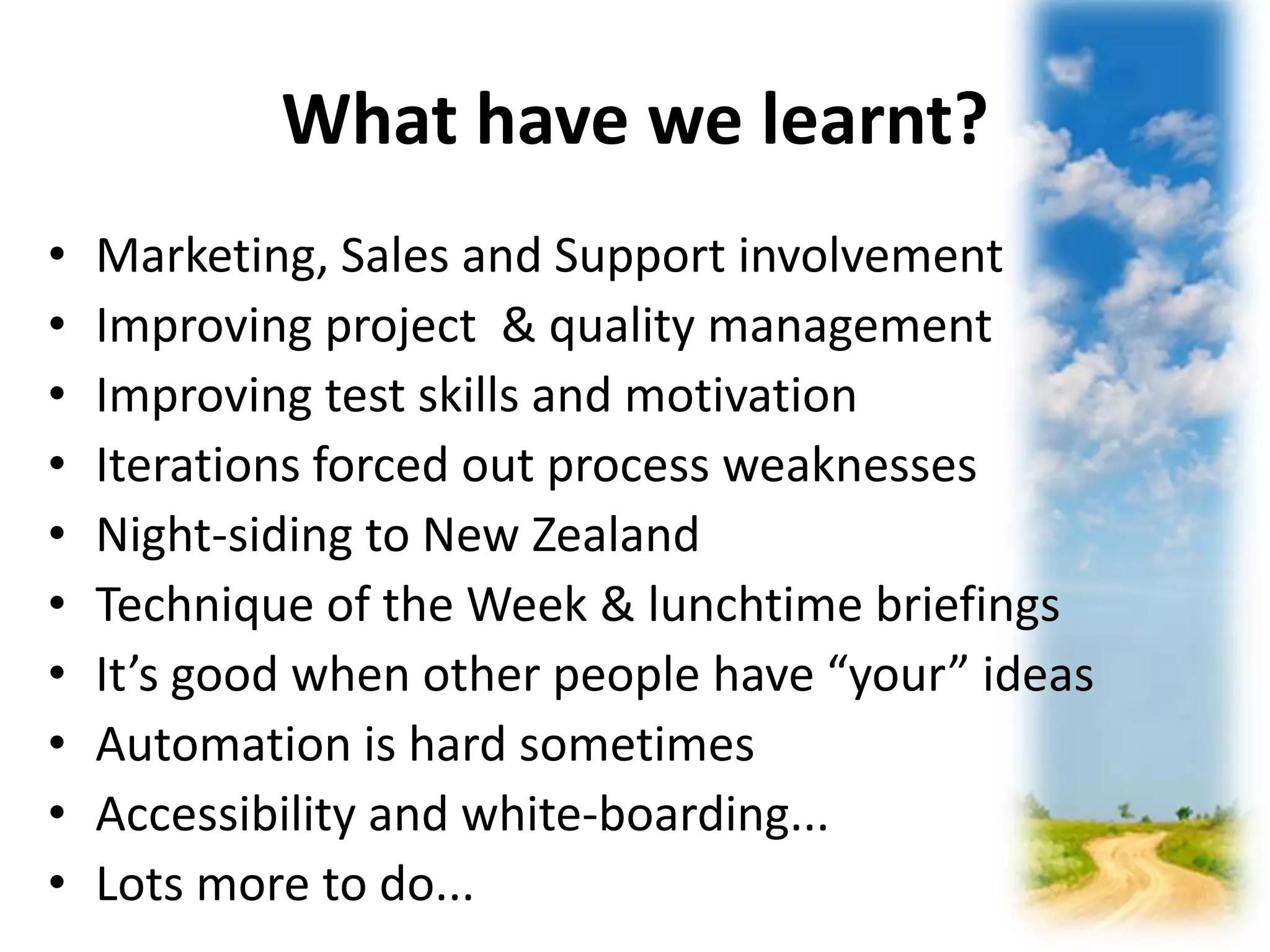 What have we learnt? 
• Marketing, Sales and Support involvement 
• Improving project & quality management 
• Improving test skills and motivation 
• Iterations forced out process weaknesses 
• Night-siding to New Zealand 
• Technique of the Week & lunchtime briefings 
• It’s good when other people have “your” ideas 
• Automation is hard sometimes 
• Accessibility and white-boarding... 
• Lots more to do... 
 