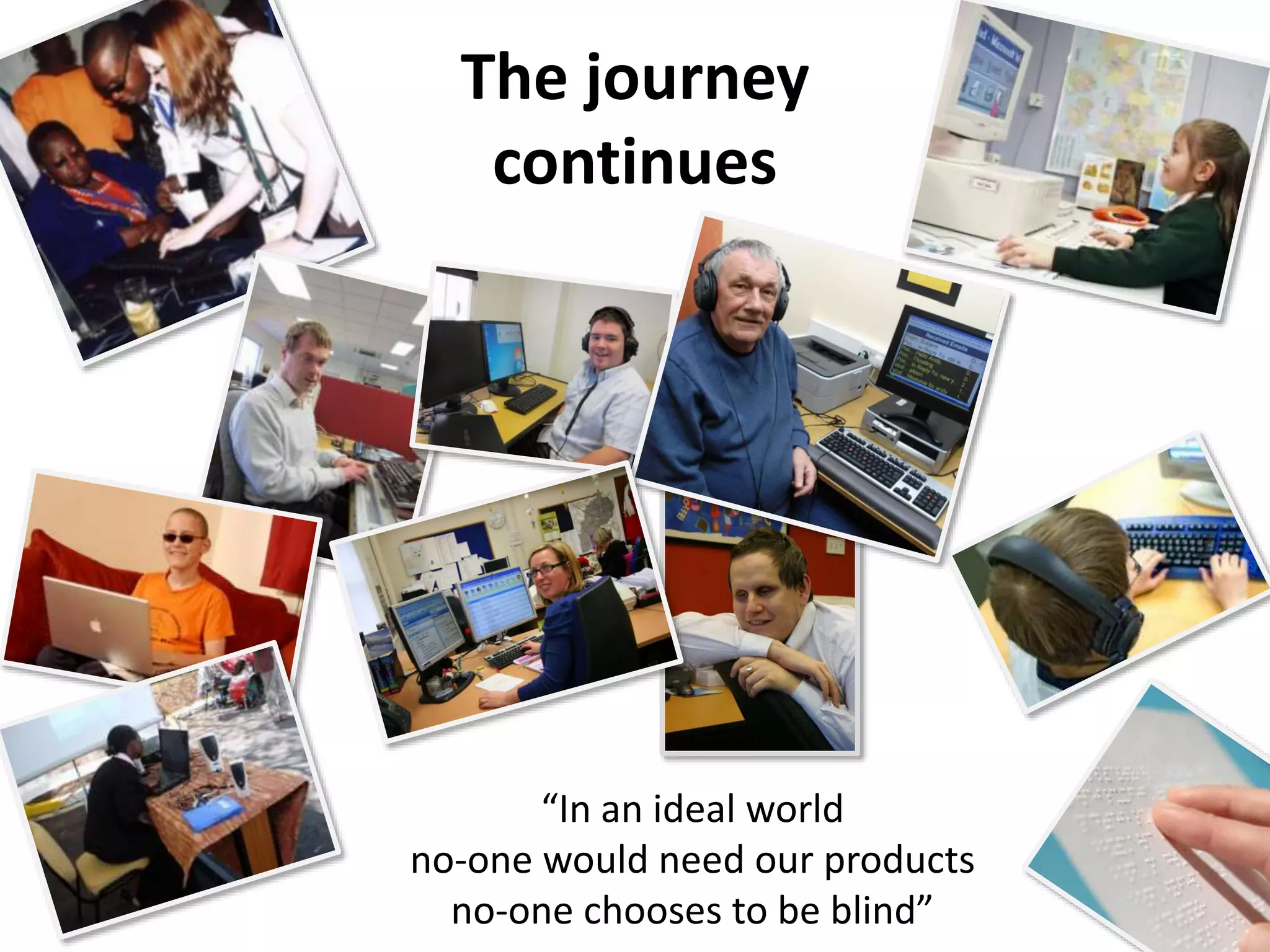 The journey 
continues 
“In an ideal world 
no-one would need our products 
no-one chooses to be blind” 
 