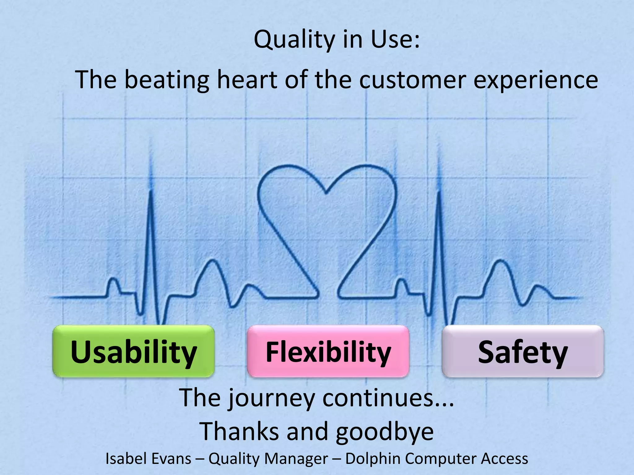 Quality in Use: 
The beating heart of the customer experience 
Usability Flexibility Safety 
The journey continues... 
Thanks and goodbye 
Isabel Evans – Quality Manager – Dolphin Computer Access 
