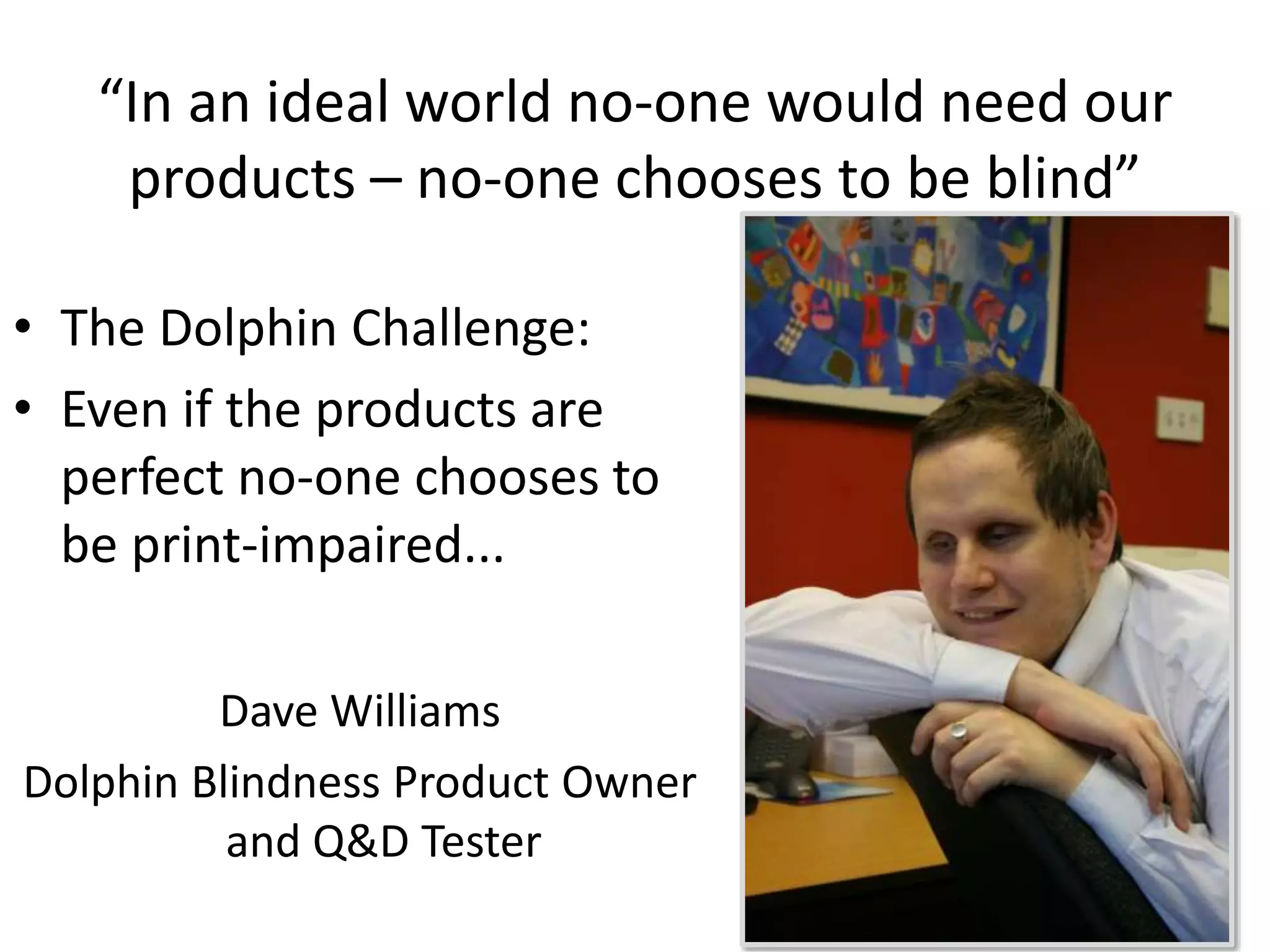 “In an ideal world no-one would need our 
products – no-one chooses to be blind” 
• The Dolphin Challenge: 
• Even if the products are 
perfect no-one chooses to 
be print-impaired... 
Dave Williams 
Dolphin Blindness Product Owner 
and Q&D Tester 
 