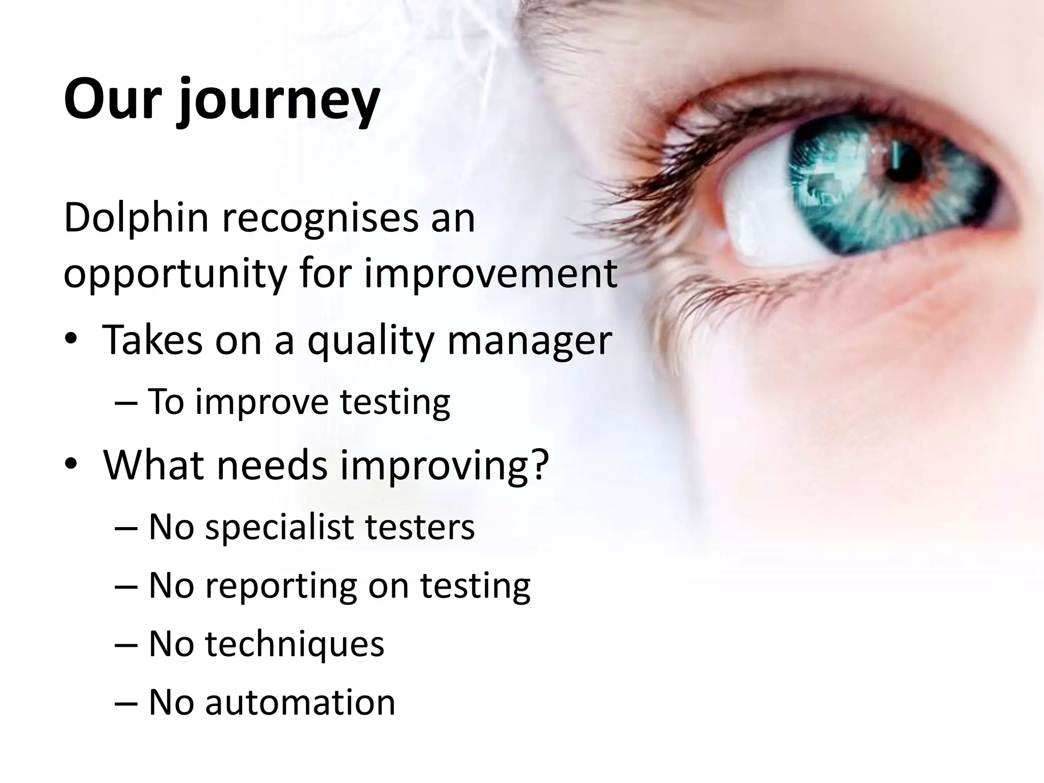 Our journey 
Dolphin recognises an 
opportunity for improvement 
• Takes on a quality manager 
– To improve testing 
• What needs improving? 
– No specialist testers 
– No reporting on testing 
– No techniques 
– No automation 
 