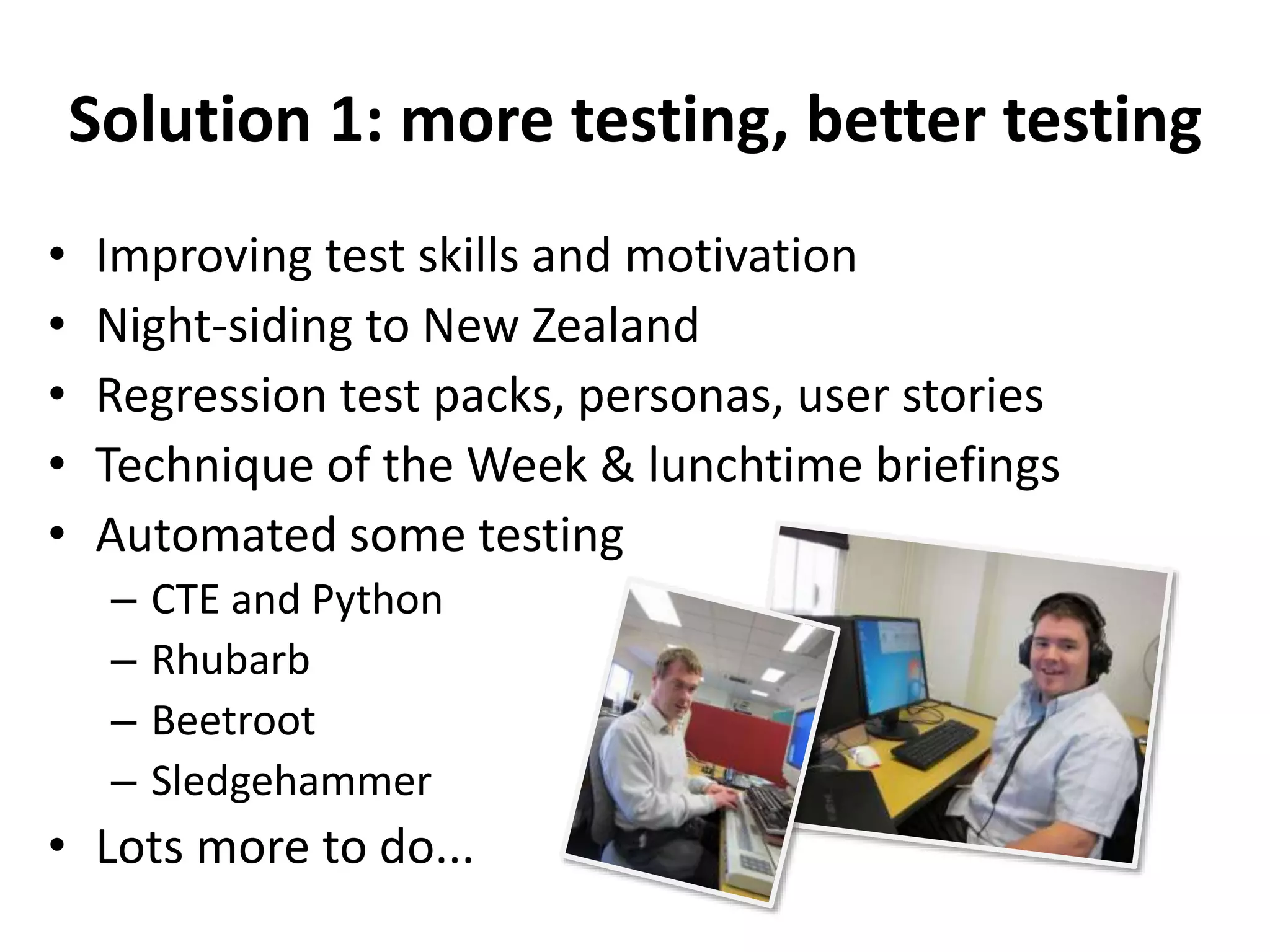 Solution 1: more testing, better testing 
• Improving test skills and motivation 
• Night-siding to New Zealand 
• Regression test packs, personas, user stories 
• Technique of the Week & lunchtime briefings 
• Automated some testing 
– CTE and Python 
– Rhubarb 
– Beetroot 
– Sledgehammer 
• Lots more to do... 
 