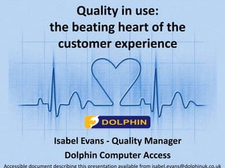 Quality in use: 
the beating heart of the 
customer experience 
Isabel Evans - Quality Manager 
Dolphin Computer Access 
Accessible document describing this presentation available from isabel.evans@dolphinuk.co.uk 
 