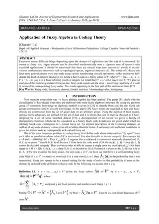 Kharatti Lal Int. Journal of Engineering Research and Applications www.ijera.com
ISSN: 2248-9622, Vol. 6, Issue 1, (Part - 1) January 2016, pp.88-93
www.ijera.com 88|P a g e
Application of Fuzzy Algebra in Coding Theory
Kharatti Lal
Deptt .of (Applied Science) – Mathematics Govt. Millennium Polytechnic College Chamba Himachal Pradesh -
176310
ABSTRACT
Fuzziness means different things depending upon the domain of application and the way it is measured. By
means of fuzzy sets, vague notions can be described mathematically now a vigorous area of research with
manifold applications. It should be mentioned that there are natural ways (not necessarily trivial) to fuzzily
various mathematical structures such as topological spaces, algebraic structure etc. The notion of L-fuzzy sets
later more generalizations were also made using various membership sets and operations. In this section we let F
denote the field of integers module 2, we define a fuzzy code as a fuzzy subset of Fn
where Fn
= {(a1, ....an | a i 
F, i = 1, ...n} and n is a fixed arbitrary positive integers we recall that Fn
is a vector space over F. We give an
analysis of the Hamming distance between two fuzzy code words and the error – correcting capability of a code
in terms of its corresponding fuzzy codes. The results appearing in the first part of this section are from [17].
Key Words: Fuzzy code, Symmetric channel, Hankel matrices, Membership value, Semigroup,
I. INTRODUCTION
Now mention some other way  fuzzy abstract algebra has been applied. The paper [35] deals with the
classification of knowledge when they are endowed with some fuzzy algebraic structure. By using the quotient
group of symmetric knowledge as algebraic method is given in [35] to classify them also the anti fuzzy sub
groups construction used to classify knowledge. In the paper [20] fuzzy points are regarded as data and fuzzy
objects are constructed from the set of given data on an arbitrary group. Using the method of least square,
optimal fuzzy subgroups are defined for the set of data and it is shown that one of them is obtained as f fuzzy
subgroup by a set of some modified data.In [55], a decomposition of an valued set given a family of
characteristic functions which can be considered as a binary block code. Conditions are given under which an
arbitrary block code corresponds to L-valued fuzzy set. An explicit description of the Hamming distance, as
well as of any code distance is also given all in lattice-theoretic terms. A necessary and sufficient conditions is
given for a linear code to correspond to an L-valued fuzzy set.
One of the most important problem in coding theory is to define code whose codeword are “far apart” from
each other as possible or whose values EC is maximized. It is also desirable to decode uniquely. For example let
n =3 and c = (0 0 0) (1 0 1). Then d min (C) = 2 suppose that a codeword is transmitted across the channel and (0,
0, 1) is received. Then (0, 0, 1) is of distance 1 from both the code word (0, 0, 0) and (1, 0, 1). Hence (0, 0, 1)
cannot be decoded uniquely. Thus in always order to able be correct a single error we must have d min (c) at least
equal to 3. If c = {[0, 0, 0)(1, 1, 1)} then (0, 0, 1) is decoded as (0, 0, 0) since it is closer to (0, 0, 0) then it is to
(1, 1, 1).We now examine the fuzzy codes. For any code, c  Fn
, we have see that there is a corresponding fuzzy
code (c). If u  Fn
is a received word and C is a core word,i.e cC then CA (u) is the probability that c was
transmitted. Fuzzy sets appear to be a natural setting for the study of codes in that probability of error in the
channel is included in the definition of fuzzy code. In the following we assume that p  q.
Definition 1.1:  u = (u1, ....un)  Fn
define the fuzzy subset Au of
n
F by  u = u1, ...un  Fn
,
n d d
Au(u) P q
 , where
n
i i
i 1
d | x v |

  and p and q are fixed positive real numbers such that p + q = 1
Define  n n n
u:F A A | u F     by (u) =
n
uA u F  . Then  is a one to one functions of Fn
onto
n
A .
RESEARCH ARTICLE OPEN ACCESS
 