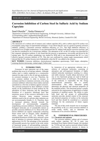 Saad Ghareba et al. Int. Journal of Engineering Research and Applications www.ijera.com
ISSN: 2248-9622, Vol. 6, Issue 1, (Part - 6) January 2016, pp.74-84
www.ijera.com 74|P a g e
Corrosion Inhibition of Carbon Steel In Sulfuric Acid by Sodium
Caprylate
Saad Ghareba1,*
, Sasha Omanovic2
1
Department of Chemical and Petroleum Engineering, Al-Mergib University, Alkhums Libya
*Corresponding author: smghareba@elmergib.edu.ly
2
Department of Chemical Engineering, McGill University, Montreal, Quebec, Canada H3A 2B2
ABSTRACT
The interaction of a sodium salt of octanoic acid, sodium caprylate (SC), with a carbon steel (CS) surface was
investigated, using range of experimental techniques. It was shown that SC acts as a good CS general corrosion
inhibitor, yielding a maximum corrosion inhibition efficiency of 77%. This high inhibition efficiency is
maintained even at higher temperatures. It was determined that SC inhibits both partial corrosion reactions, and
can thus be considered to be a mixed-type inhibitor. The adsorption of SC on the CS surface was described by
the Langmuir adsorption isotherm. It was found that this process is spontaneous, irreversible and driven by the
entropy gain. The CS surface morphology was studied by SEM and it was demonstrated that SC is a very
effective general corrosion inhibitor of CS. This also was confirmed by contact angle measurements which
showed that the CS surface became more hydrophobic when the SC was added to the solution.
KEY WORDS: Corrosion inhibition, electrochemical impedance spectroscopy, Tafel slopes, adsorption,
scanning electron microscopy, contact-angel, Carbon steel.
I. INTRODUCTION
Corrosion of steel represents one of the major
problems that occur in oil and gas industry. Although
carbon steel is widely employed as a construction
material for pipe work in the oil and gas production,
its corrosion resistance is very low. Therefore, the
most common method, in order to increase its
resistance and thus to minimize corrosion, is by using
corrosion inhibitors which have been widely used and
considered as a first line of defense against corrosion.
The corrosion protection by these inhibitors is based
mostly on the modification of metal surfaces by the
adsorption of these molecules and the subsequent
formation of a protective (blocking) layer that
minimizes access of the corrosive electrolyte to the
surface. However, many common corrosion
inhibitors used in the oil, and also other industries are
not environmentally friendly [1, 2]. Therefore, there
is increased attention directed towards the
development of environmentally compatible,
nonpolluting corrosion inhibitors. Naturally occurring
biological molecules are of considerable interest as
possible corrosion inhibitors [3-11]. Most of the well-
known inhibitors are organic compounds containing
hetero atoms such as nitrogen, sulfur, phosphorus
and/or oxygen atoms [12, 13]. Recently, self-
assembled-monolayers (SAMs) have attracted a great
deal of attention as corrosion inhibitors for various
applications [14-19]. The advantage of the molecular
self-assembly process lays mostly in the wide variety
of functional groups of self-assembling molecules.
Self-assembly is a spontaneous process taking place
by immersion of an appropriate substrate into a
solution of surfactant molecules, consisting of
adsorption and self-organized formation of highly
ordered molecular monolayers resulting in a dense
and stable structure. Usually alkane derivatives with
one or two functional groups are used to build up
self-assembled mono- or multilayers. The head group
of the molecule is responsible for the strong
metal/molecule interaction that is usually
chemisorption. The other functional group
determines the physical and chemical properties of
the modified surface. This functional group is usually
selected for the requirements of application or further
treatments of modified metals. The ability to tailor
both head and tail groups of selfassembling
molecules provides desired control of the structure
and chemical properties of surface at the molecular
level and thus should be considered as a potential
technique for the construction of future organic
materials.
The aim of this work research was to investigate
the possibility of SC as a steel corrosion inhibitor in
acidic media, H2SO4, and to determine the
mechanism of its corrosion inhibition.
II. EXPERIMENTAL PROCEDURES
2.1. Chemicals and solutions
The corrosion inhibitor, sodium salt of octanoic
acid; sodium caprylate, SC, 99 % pure, was
purchased from Sigma-Aldrich Canada, Ltd, (product
no. 71339) and was used as received without further
purification. The chemical structure is shown in
RESEARCH ARTICLE OPEN ACCESS
 