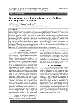 Ji-Yeon Shim. Int. Journal of Engineering Research and Application www.ijera.com
ISSN : 2248-9622, Vol. 6, Issue 12, (Part -1) December 2016, pp.73-77
www.ijera.com 73 | P a g e
Development of magnetic pulse crimping process for high-
durability connection terminal
Ji-Yeon Shim*, Bong-Yong Kang**
*( Carbon&Light Materials Application R&D Group, KITECH, Korea
ABSTRACT
Generally, hand-operated and hydraulic compressors use crimping of connection terminals. However, this
equipment often causes compressed defects because non-uniform pressure is applied in the circumferential
direction of the terminal during crimping. A defective terminal often leads to fire in electric equipment due to
overheating. Therefore, there is a need to develop a new crimping process for manufacturing highly durable
terminals. MPC (magnetic pulse crimping) uses uniform electromagnetic pressure by a high magnetic field
interaction between coil and terminal. This process uses only electromagnetic pressure for crimping, so the
terminal can be crimped without physical contact, thereby producing a highly durable connection terminal. In
this study, a MPC process was developed to fabricate a prototypical terminal. The result was compared with
other crimping processes in terms of durability. The crimped part using MPC has a lower rising temperature and
higher tensile strength than those using other crimping process. It is inferred from the experimental results that
an optimal charging voltage exists in the MPC process
Keywords: MPC(Magnetic pulse crimping process), Connetion terminal, Electromagnetic force
I. INTRODUCTION
The connection terminal is an essential
component of electrical equipment, given that it
plays a vital role in sending a current from the main
power supply. Generally, copper or copper alloy –
each of which has high electrical conductivity -- is
used as a connection terminal. Hand-operated and
hydraulic compressors with electric motors are used
for crimping of connection terminals and cables.
However, this equipment uses non-uniform pressure
in the circumferential direction for crimpling, so the
crimping part of the terminal with the inner wire will
often have many defects. When the terminal is
connected to electrical equipment, a low crimping
force causes the terminal to separate from the inner
wire, and a low wire density in the terminal often
leads to fire due to overheating. Moreover, a
compressed defect causes wear due to high
temperature and electrical corrosion, which, in turn,
shortens the lifespan of the connection terminal [1-4].
Therefore, these defects drive up manufacturing
costs of the complete product. In particular,
overheating in the terminal crimping part is not only
an unstable supply of current – resulting in a
decrease in manufacturing production efficiency --
but also causes sparks on electrical equipment,
thereby threatening workers’ safety. However, the
development of crimping process for manufacturing
the high- durability terminal has been nearly carried
out.
Therefore, the objective of this paper is to
develop the MPC process for manufactured high-
durability connection terminal. In order to carry out
this, MPC system consisting of a pulse power
source, crimping coil, and jig system were utilized.
After manufacturing the prototypical connection
terminal, temperature variation and tensile strength
were measured and compared the results with
crimping parts using hand-operated, hydraulic
compressors for verifying durability. It is anticipated
that this research will contribute to improve the
durability of terminal using MPC process.
II. MPC PROCESS
MPC is a high-speed crimping process
using an electromagnetic force that causes a high-
velocity compression on two workpieces. Here,
these two workpieces are the terminal and inner
wire; a MPC system that consists of a pulse power
source, crimping coil, and loading and unloading
system [5-7]. The workpieces are inserted into a
crimping coil, so they overlap with each other as
shown Fig. 1. When a high pulse current from the
power source passes through the crimping coil, a
high magnetic field is instantaneously generated
around the coil. At this point, an eddy current is
induced on the outer workpiece surface. The induced
eddy current flows in the opposite direction of the
working coil, which produces a high electromagnetic
force. This electromagnetic force is applied on the
outer workpiece, leading to compression with the
inner workpiece at nearly 1000 m/s [8].
RESEARCH ARTICLE OPEN ACCESS
 