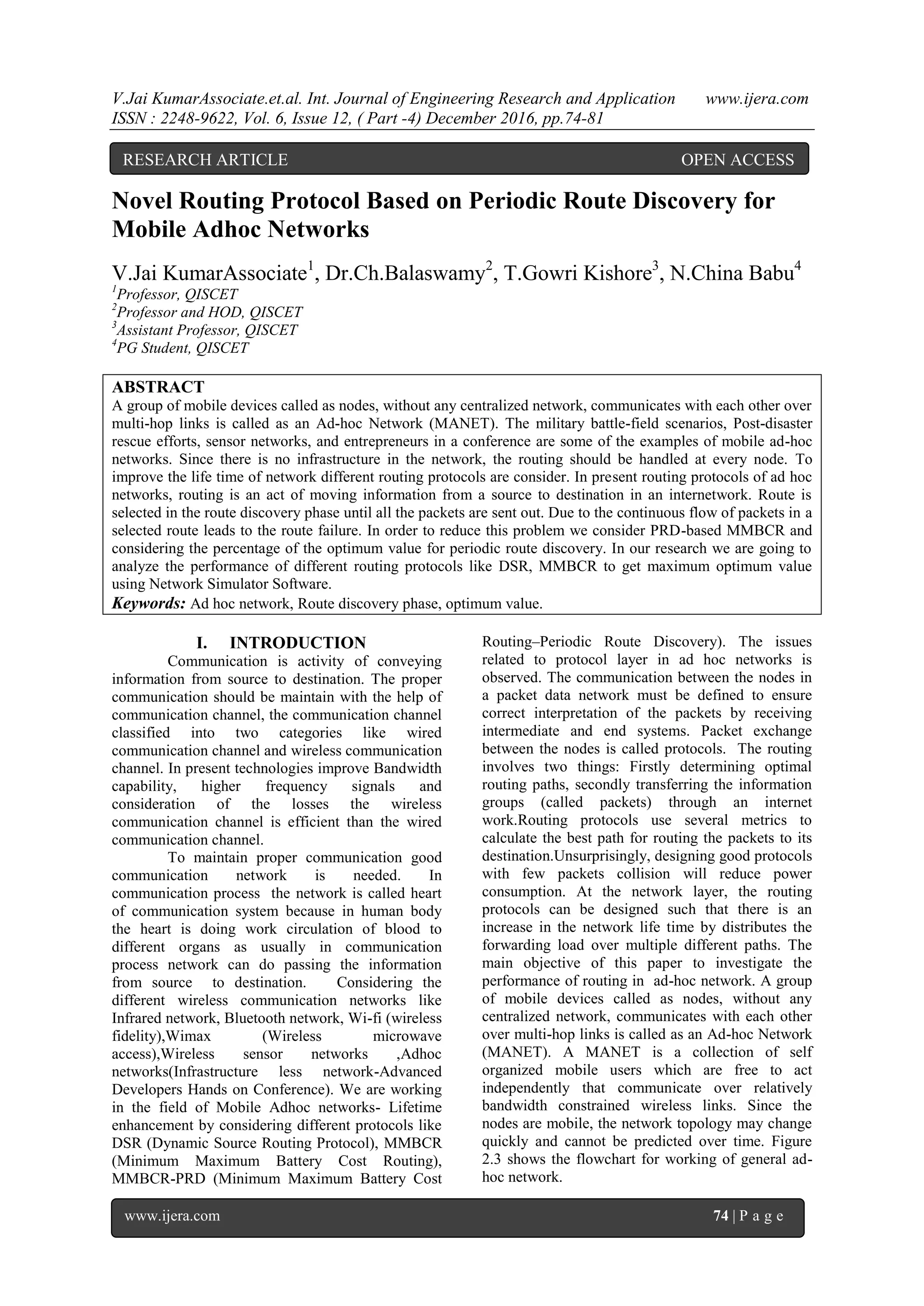 V.Jai KumarAssociate.et.al. Int. Journal of Engineering Research and Application www.ijera.com
ISSN : 2248-9622, Vol. 6, Issue 12, ( Part -4) December 2016, pp.74-81
www.ijera.com 74 | P a g e
Novel Routing Protocol Based on Periodic Route Discovery for
Mobile Adhoc Networks
V.Jai KumarAssociate1
, Dr.Ch.Balaswamy2
, T.Gowri Kishore3
, N.China Babu4
1
Professor, QISCET
2
Professor and HOD, QISCET
3
Assistant Professor, QISCET
4
PG Student, QISCET
ABSTRACT
A group of mobile devices called as nodes, without any centralized network, communicates with each other over
multi-hop links is called as an Ad-hoc Network (MANET). The military battle-field scenarios, Post-disaster
rescue efforts, sensor networks, and entrepreneurs in a conference are some of the examples of mobile ad-hoc
networks. Since there is no infrastructure in the network, the routing should be handled at every node. To
improve the life time of network different routing protocols are consider. In present routing protocols of ad hoc
networks, routing is an act of moving information from a source to destination in an internetwork. Route is
selected in the route discovery phase until all the packets are sent out. Due to the continuous flow of packets in a
selected route leads to the route failure. In order to reduce this problem we consider PRD-based MMBCR and
considering the percentage of the optimum value for periodic route discovery. In our research we are going to
analyze the performance of different routing protocols like DSR, MMBCR to get maximum optimum value
using Network Simulator Software.
Keywords: Ad hoc network, Route discovery phase, optimum value.
I. INTRODUCTION
Communication is activity of conveying
information from source to destination. The proper
communication should be maintain with the help of
communication channel, the communication channel
classified into two categories like wired
communication channel and wireless communication
channel. In present technologies improve Bandwidth
capability, higher frequency signals and
consideration of the losses the wireless
communication channel is efficient than the wired
communication channel.
To maintain proper communication good
communication network is needed. In
communication process the network is called heart
of communication system because in human body
the heart is doing work circulation of blood to
different organs as usually in communication
process network can do passing the information
from source to destination. Considering the
different wireless communication networks like
Infrared network, Bluetooth network, Wi-fi (wireless
fidelity),Wimax (Wireless microwave
access),Wireless sensor networks ,Adhoc
networks(Infrastructure less network-Advanced
Developers Hands on Conference). We are working
in the field of Mobile Adhoc networks- Lifetime
enhancement by considering different protocols like
DSR (Dynamic Source Routing Protocol), MMBCR
(Minimum Maximum Battery Cost Routing),
MMBCR-PRD (Minimum Maximum Battery Cost
Routing–Periodic Route Discovery). The issues
related to protocol layer in ad hoc networks is
observed. The communication between the nodes in
a packet data network must be defined to ensure
correct interpretation of the packets by receiving
intermediate and end systems. Packet exchange
between the nodes is called protocols. The routing
involves two things: Firstly determining optimal
routing paths, secondly transferring the information
groups (called packets) through an internet
work.Routing protocols use several metrics to
calculate the best path for routing the packets to its
destination.Unsurprisingly, designing good protocols
with few packets collision will reduce power
consumption. At the network layer, the routing
protocols can be designed such that there is an
increase in the network life time by distributes the
forwarding load over multiple different paths. The
main objective of this paper to investigate the
performance of routing in ad-hoc network. A group
of mobile devices called as nodes, without any
centralized network, communicates with each other
over multi-hop links is called as an Ad-hoc Network
(MANET). A MANET is a collection of self
organized mobile users which are free to act
independently that communicate over relatively
bandwidth constrained wireless links. Since the
nodes are mobile, the network topology may change
quickly and cannot be predicted over time. Figure
2.3 shows the flowchart for working of general ad-
hoc network.
RESEARCH ARTICLE OPEN ACCESS
 