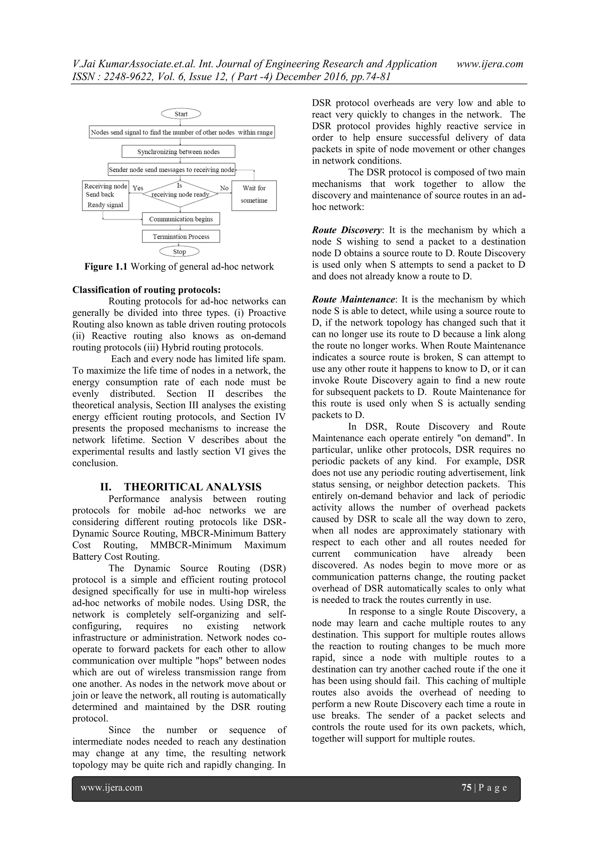 V.Jai KumarAssociate.et.al. Int. Journal of Engineering Research and Application www.ijera.com
ISSN : 2248-9622, Vol. 6, Issue 12, ( Part -4) December 2016, pp.74-81
www.ijera.com 75 | P a g e
Figure 1.1 Working of general ad-hoc network
Classification of routing protocols:
Routing protocols for ad-hoc networks can
generally be divided into three types. (i) Proactive
Routing also known as table driven routing protocols
(ii) Reactive routing also knows as on-demand
routing protocols (iii) Hybrid routing protocols.
Each and every node has limited life spam.
To maximize the life time of nodes in a network, the
energy consumption rate of each node must be
evenly distributed. Section II describes the
theoretical analysis, Section III analyses the existing
energy efficient routing protocols, and Section IV
presents the proposed mechanisms to increase the
network lifetime. Section V describes about the
experimental results and lastly section VI gives the
conclusion.
II. THEORITICAL ANALYSIS
Performance analysis between routing
protocols for mobile ad-hoc networks we are
considering different routing protocols like DSR-
Dynamic Source Routing, MBCR-Minimum Battery
Cost Routing, MMBCR-Minimum Maximum
Battery Cost Routing.
The Dynamic Source Routing (DSR)
protocol is a simple and efficient routing protocol
designed specifically for use in multi-hop wireless
ad-hoc networks of mobile nodes. Using DSR, the
network is completely self-organizing and self-
configuring, requires no existing network
infrastructure or administration. Network nodes co-
operate to forward packets for each other to allow
communication over multiple "hops" between nodes
which are out of wireless transmission range from
one another. As nodes in the network move about or
join or leave the network, all routing is automatically
determined and maintained by the DSR routing
protocol.
Since the number or sequence of
intermediate nodes needed to reach any destination
may change at any time, the resulting network
topology may be quite rich and rapidly changing. In
DSR protocol overheads are very low and able to
react very quickly to changes in the network. The
DSR protocol provides highly reactive service in
order to help ensure successful delivery of data
packets in spite of node movement or other changes
in network conditions.
The DSR protocol is composed of two main
mechanisms that work together to allow the
discovery and maintenance of source routes in an ad-
hoc network:
Route Discovery: It is the mechanism by which a
node S wishing to send a packet to a destination
node D obtains a source route to D. Route Discovery
is used only when S attempts to send a packet to D
and does not already know a route to D.
Route Maintenance: It is the mechanism by which
node S is able to detect, while using a source route to
D, if the network topology has changed such that it
can no longer use its route to D because a link along
the route no longer works. When Route Maintenance
indicates a source route is broken, S can attempt to
use any other route it happens to know to D, or it can
invoke Route Discovery again to find a new route
for subsequent packets to D. Route Maintenance for
this route is used only when S is actually sending
packets to D.
In DSR, Route Discovery and Route
Maintenance each operate entirely "on demand". In
particular, unlike other protocols, DSR requires no
periodic packets of any kind. For example, DSR
does not use any periodic routing advertisement, link
status sensing, or neighbor detection packets. This
entirely on-demand behavior and lack of periodic
activity allows the number of overhead packets
caused by DSR to scale all the way down to zero,
when all nodes are approximately stationary with
respect to each other and all routes needed for
current communication have already been
discovered. As nodes begin to move more or as
communication patterns change, the routing packet
overhead of DSR automatically scales to only what
is needed to track the routes currently in use.
In response to a single Route Discovery, a
node may learn and cache multiple routes to any
destination. This support for multiple routes allows
the reaction to routing changes to be much more
rapid, since a node with multiple routes to a
destination can try another cached route if the one it
has been using should fail. This caching of multiple
routes also avoids the overhead of needing to
perform a new Route Discovery each time a route in
use breaks. The sender of a packet selects and
controls the route used for its own packets, which,
together will support for multiple routes.
 