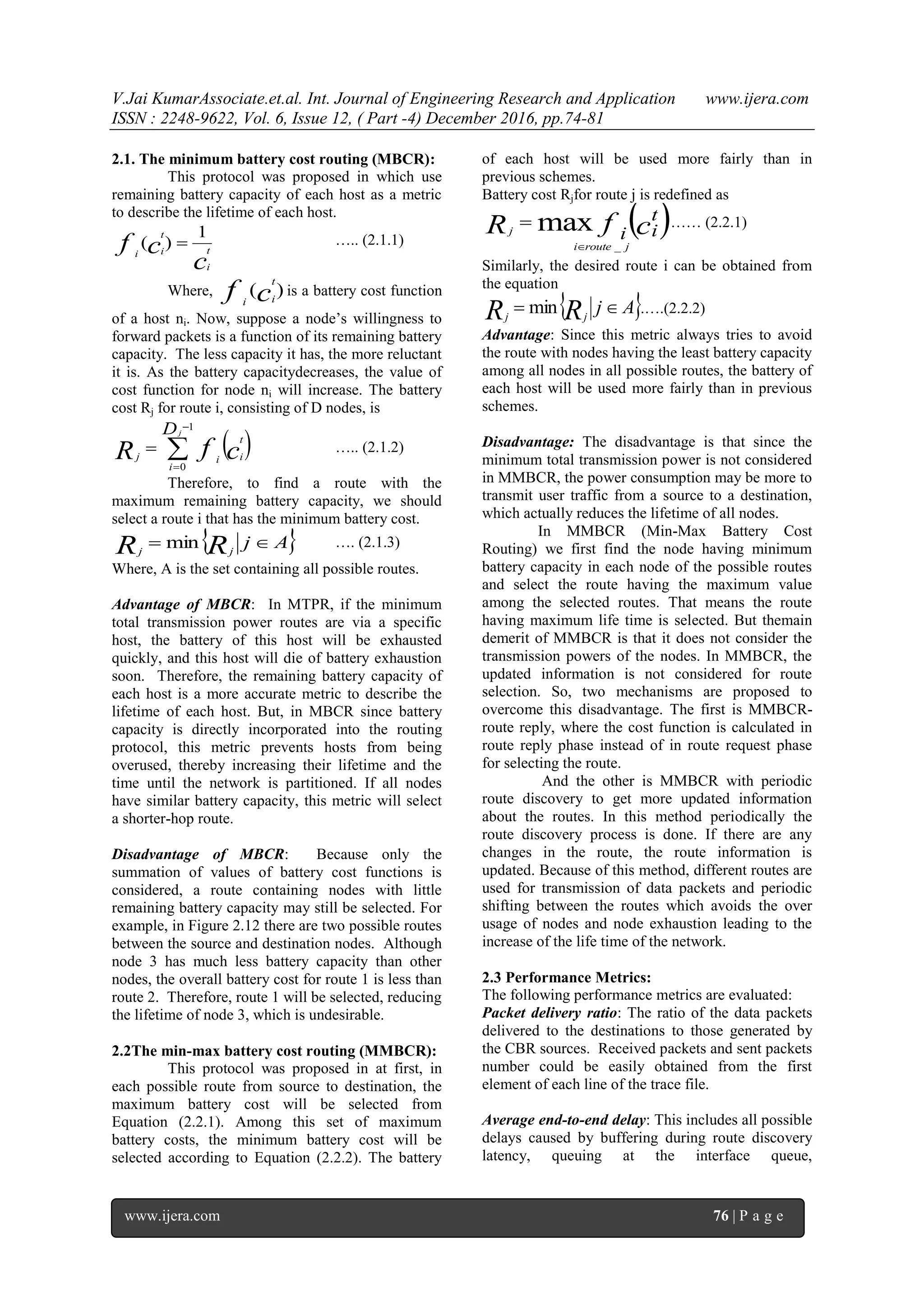 V.Jai KumarAssociate.et.al. Int. Journal of Engineering Research and Application www.ijera.com
ISSN : 2248-9622, Vol. 6, Issue 12, ( Part -4) December 2016, pp.74-81
www.ijera.com 76 | P a g e
2.1. The minimum battery cost routing (MBCR):
This protocol was proposed in which use
remaining battery capacity of each host as a metric
to describe the lifetime of each host.
c
cf t
i
t
ii
1
)(  ….. (2.1.1)
Where, )(cf
t
ii
is a battery cost function
of a host ni. Now, suppose a node’s willingness to
forward packets is a function of its remaining battery
capacity. The less capacity it has, the more reluctant
it is. As the battery capacitydecreases, the value of
cost function for node ni will increase. The battery
cost Rj for route i, consisting of D nodes, is
 



1
0
Dj
i
t
iij cfR ….. (2.1.2)
Therefore, to find a route with the
maximum remaining battery capacity, we should
select a route i that has the minimum battery cost.
 AjRR jj
 min …. (2.1.3)
Where, A is the set containing all possible routes.
Advantage of MBCR: In MTPR, if the minimum
total transmission power routes are via a specific
host, the battery of this host will be exhausted
quickly, and this host will die of battery exhaustion
soon. Therefore, the remaining battery capacity of
each host is a more accurate metric to describe the
lifetime of each host. But, in MBCR since battery
capacity is directly incorporated into the routing
protocol, this metric prevents hosts from being
overused, thereby increasing their lifetime and the
time until the network is partitioned. If all nodes
have similar battery capacity, this metric will select
a shorter-hop route.
Disadvantage of MBCR: Because only the
summation of values of battery cost functions is
considered, a route containing nodes with little
remaining battery capacity may still be selected. For
example, in Figure 2.12 there are two possible routes
between the source and destination nodes. Although
node 3 has much less battery capacity than other
nodes, the overall battery cost for route 1 is less than
route 2. Therefore, route 1 will be selected, reducing
the lifetime of node 3, which is undesirable.
2.2The min-max battery cost routing (MMBCR):
This protocol was proposed in at first, in
each possible route from source to destination, the
maximum battery cost will be selected from
Equation (2.2.1). Among this set of maximum
battery costs, the minimum battery cost will be
selected according to Equation (2.2.2). The battery
of each host will be used more fairly than in
previous schemes.
Battery cost Rjfor route j is redefined as
 cfR t
ii
jroutei
j max
_
 …… (2.2.1)
Similarly, the desired route i can be obtained from
the equation
 AjRR jj
 min .….(2.2.2)
Advantage: Since this metric always tries to avoid
the route with nodes having the least battery capacity
among all nodes in all possible routes, the battery of
each host will be used more fairly than in previous
schemes.
Disadvantage: The disadvantage is that since the
minimum total transmission power is not considered
in MMBCR, the power consumption may be more to
transmit user traffic from a source to a destination,
which actually reduces the lifetime of all nodes.
In MMBCR (Min-Max Battery Cost
Routing) we first find the node having minimum
battery capacity in each node of the possible routes
and select the route having the maximum value
among the selected routes. That means the route
having maximum life time is selected. But themain
demerit of MMBCR is that it does not consider the
transmission powers of the nodes. In MMBCR, the
updated information is not considered for route
selection. So, two mechanisms are proposed to
overcome this disadvantage. The first is MMBCR-
route reply, where the cost function is calculated in
route reply phase instead of in route request phase
for selecting the route.
And the other is MMBCR with periodic
route discovery to get more updated information
about the routes. In this method periodically the
route discovery process is done. If there are any
changes in the route, the route information is
updated. Because of this method, different routes are
used for transmission of data packets and periodic
shifting between the routes which avoids the over
usage of nodes and node exhaustion leading to the
increase of the life time of the network.
2.3 Performance Metrics:
The following performance metrics are evaluated:
Packet delivery ratio: The ratio of the data packets
delivered to the destinations to those generated by
the CBR sources. Received packets and sent packets
number could be easily obtained from the first
element of each line of the trace file.
Average end-to-end delay: This includes all possible
delays caused by buffering during route discovery
latency, queuing at the interface queue,
 