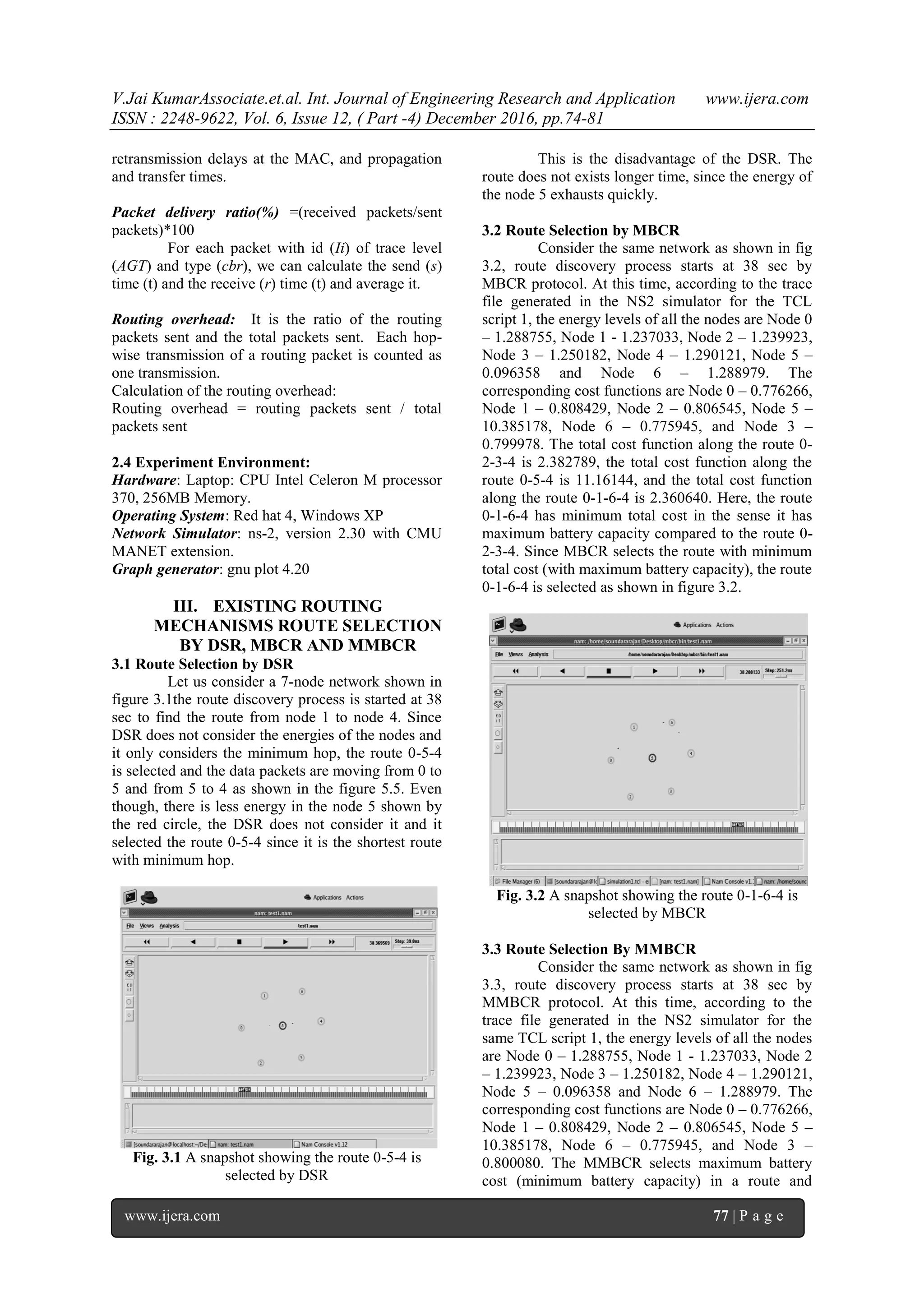 V.Jai KumarAssociate.et.al. Int. Journal of Engineering Research and Application www.ijera.com
ISSN : 2248-9622, Vol. 6, Issue 12, ( Part -4) December 2016, pp.74-81
www.ijera.com 77 | P a g e
retransmission delays at the MAC, and propagation
and transfer times.
Packet delivery ratio(%) =(received packets/sent
packets)*100
For each packet with id (Ii) of trace level
(AGT) and type (cbr), we can calculate the send (s)
time (t) and the receive (r) time (t) and average it.
Routing overhead: It is the ratio of the routing
packets sent and the total packets sent. Each hop-
wise transmission of a routing packet is counted as
one transmission.
Calculation of the routing overhead:
Routing overhead = routing packets sent / total
packets sent
2.4 Experiment Environment:
Hardware: Laptop: CPU Intel Celeron M processor
370, 256MB Memory.
Operating System: Red hat 4, Windows XP
Network Simulator: ns-2, version 2.30 with CMU
MANET extension.
Graph generator: gnu plot 4.20
III. EXISTING ROUTING
MECHANISMS ROUTE SELECTION
BY DSR, MBCR AND MMBCR
3.1 Route Selection by DSR
Let us consider a 7-node network shown in
figure 3.1the route discovery process is started at 38
sec to find the route from node 1 to node 4. Since
DSR does not consider the energies of the nodes and
it only considers the minimum hop, the route 0-5-4
is selected and the data packets are moving from 0 to
5 and from 5 to 4 as shown in the figure 5.5. Even
though, there is less energy in the node 5 shown by
the red circle, the DSR does not consider it and it
selected the route 0-5-4 since it is the shortest route
with minimum hop.
Fig. 3.1 A snapshot showing the route 0-5-4 is
selected by DSR
This is the disadvantage of the DSR. The
route does not exists longer time, since the energy of
the node 5 exhausts quickly.
3.2 Route Selection by MBCR
Consider the same network as shown in fig
3.2, route discovery process starts at 38 sec by
MBCR protocol. At this time, according to the trace
file generated in the NS2 simulator for the TCL
script 1, the energy levels of all the nodes are Node 0
– 1.288755, Node 1 - 1.237033, Node 2 – 1.239923,
Node 3 – 1.250182, Node 4 – 1.290121, Node 5 –
0.096358 and Node 6 – 1.288979. The
corresponding cost functions are Node 0 – 0.776266,
Node 1 – 0.808429, Node 2 – 0.806545, Node 5 –
10.385178, Node 6 – 0.775945, and Node 3 –
0.799978. The total cost function along the route 0-
2-3-4 is 2.382789, the total cost function along the
route 0-5-4 is 11.16144, and the total cost function
along the route 0-1-6-4 is 2.360640. Here, the route
0-1-6-4 has minimum total cost in the sense it has
maximum battery capacity compared to the route 0-
2-3-4. Since MBCR selects the route with minimum
total cost (with maximum battery capacity), the route
0-1-6-4 is selected as shown in figure 3.2.
Fig. 3.2 A snapshot showing the route 0-1-6-4 is
selected by MBCR
3.3 Route Selection By MMBCR
Consider the same network as shown in fig
3.3, route discovery process starts at 38 sec by
MMBCR protocol. At this time, according to the
trace file generated in the NS2 simulator for the
same TCL script 1, the energy levels of all the nodes
are Node 0 – 1.288755, Node 1 - 1.237033, Node 2
– 1.239923, Node 3 – 1.250182, Node 4 – 1.290121,
Node 5 – 0.096358 and Node 6 – 1.288979. The
corresponding cost functions are Node 0 – 0.776266,
Node 1 – 0.808429, Node 2 – 0.806545, Node 5 –
10.385178, Node 6 – 0.775945, and Node 3 –
0.800080. The MMBCR selects maximum battery
cost (minimum battery capacity) in a route and
 