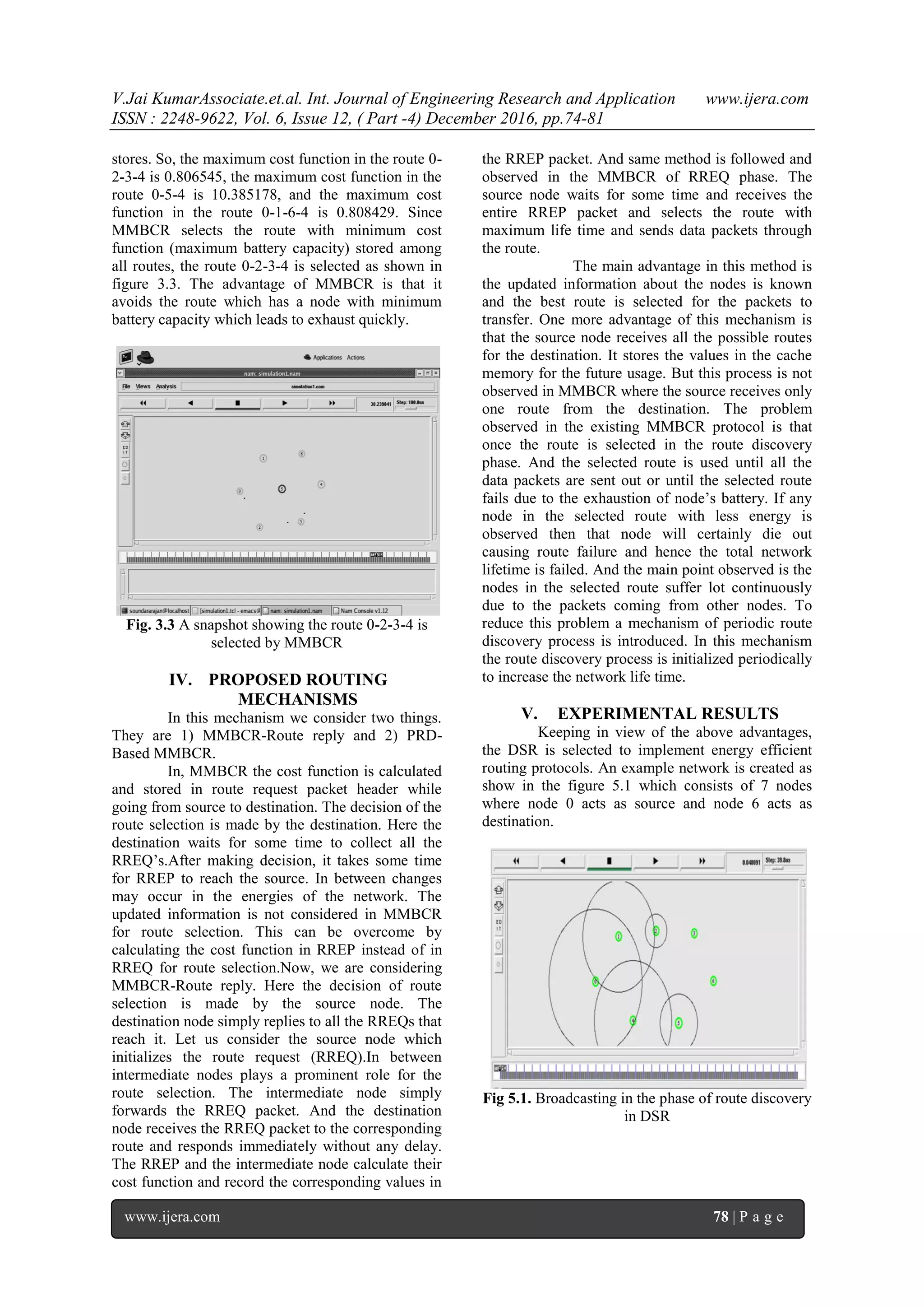 V.Jai KumarAssociate.et.al. Int. Journal of Engineering Research and Application www.ijera.com
ISSN : 2248-9622, Vol. 6, Issue 12, ( Part -4) December 2016, pp.74-81
www.ijera.com 78 | P a g e
stores. So, the maximum cost function in the route 0-
2-3-4 is 0.806545, the maximum cost function in the
route 0-5-4 is 10.385178, and the maximum cost
function in the route 0-1-6-4 is 0.808429. Since
MMBCR selects the route with minimum cost
function (maximum battery capacity) stored among
all routes, the route 0-2-3-4 is selected as shown in
figure 3.3. The advantage of MMBCR is that it
avoids the route which has a node with minimum
battery capacity which leads to exhaust quickly.
Fig. 3.3 A snapshot showing the route 0-2-3-4 is
selected by MMBCR
IV. PROPOSED ROUTING
MECHANISMS
In this mechanism we consider two things.
They are 1) MMBCR-Route reply and 2) PRD-
Based MMBCR.
In, MMBCR the cost function is calculated
and stored in route request packet header while
going from source to destination. The decision of the
route selection is made by the destination. Here the
destination waits for some time to collect all the
RREQ’s.After making decision, it takes some time
for RREP to reach the source. In between changes
may occur in the energies of the network. The
updated information is not considered in MMBCR
for route selection. This can be overcome by
calculating the cost function in RREP instead of in
RREQ for route selection.Now, we are considering
MMBCR-Route reply. Here the decision of route
selection is made by the source node. The
destination node simply replies to all the RREQs that
reach it. Let us consider the source node which
initializes the route request (RREQ).In between
intermediate nodes plays a prominent role for the
route selection. The intermediate node simply
forwards the RREQ packet. And the destination
node receives the RREQ packet to the corresponding
route and responds immediately without any delay.
The RREP and the intermediate node calculate their
cost function and record the corresponding values in
the RREP packet. And same method is followed and
observed in the MMBCR of RREQ phase. The
source node waits for some time and receives the
entire RREP packet and selects the route with
maximum life time and sends data packets through
the route.
The main advantage in this method is
the updated information about the nodes is known
and the best route is selected for the packets to
transfer. One more advantage of this mechanism is
that the source node receives all the possible routes
for the destination. It stores the values in the cache
memory for the future usage. But this process is not
observed in MMBCR where the source receives only
one route from the destination. The problem
observed in the existing MMBCR protocol is that
once the route is selected in the route discovery
phase. And the selected route is used until all the
data packets are sent out or until the selected route
fails due to the exhaustion of node’s battery. If any
node in the selected route with less energy is
observed then that node will certainly die out
causing route failure and hence the total network
lifetime is failed. And the main point observed is the
nodes in the selected route suffer lot continuously
due to the packets coming from other nodes. To
reduce this problem a mechanism of periodic route
discovery process is introduced. In this mechanism
the route discovery process is initialized periodically
to increase the network life time.
V. EXPERIMENTAL RESULTS
Keeping in view of the above advantages,
the DSR is selected to implement energy efficient
routing protocols. An example network is created as
show in the figure 5.1 which consists of 7 nodes
where node 0 acts as source and node 6 acts as
destination.
Fig 5.1. Broadcasting in the phase of route discovery
in DSR
 