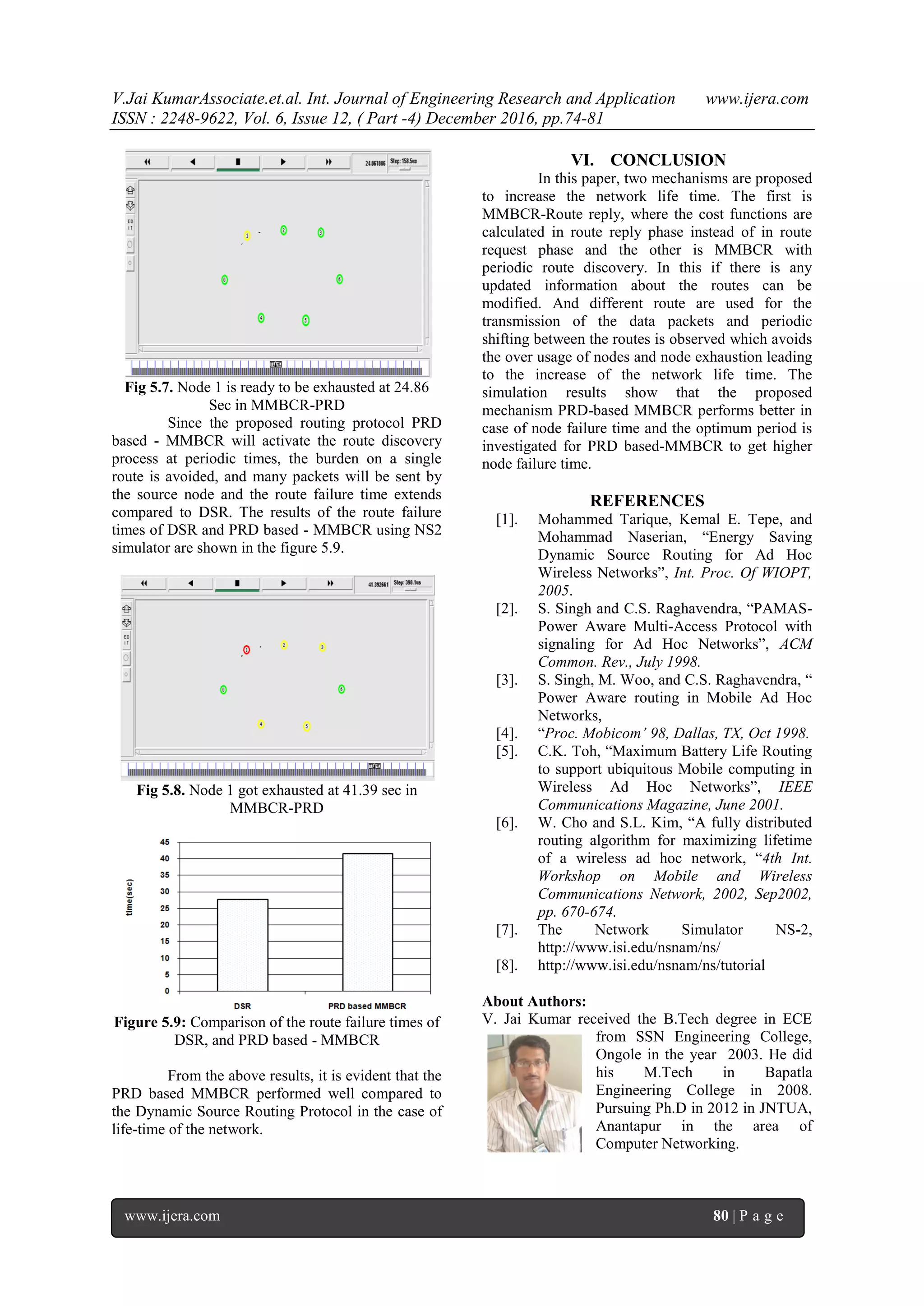 V.Jai KumarAssociate.et.al. Int. Journal of Engineering Research and Application www.ijera.com
ISSN : 2248-9622, Vol. 6, Issue 12, ( Part -4) December 2016, pp.74-81
www.ijera.com 80 | P a g e
Fig 5.7. Node 1 is ready to be exhausted at 24.86
Sec in MMBCR-PRD
Since the proposed routing protocol PRD
based - MMBCR will activate the route discovery
process at periodic times, the burden on a single
route is avoided, and many packets will be sent by
the source node and the route failure time extends
compared to DSR. The results of the route failure
times of DSR and PRD based - MMBCR using NS2
simulator are shown in the figure 5.9.
Fig 5.8. Node 1 got exhausted at 41.39 sec in
MMBCR-PRD
Figure 5.9: Comparison of the route failure times of
DSR, and PRD based - MMBCR
From the above results, it is evident that the
PRD based MMBCR performed well compared to
the Dynamic Source Routing Protocol in the case of
life-time of the network.
VI. CONCLUSION
In this paper, two mechanisms are proposed
to increase the network life time. The first is
MMBCR-Route reply, where the cost functions are
calculated in route reply phase instead of in route
request phase and the other is MMBCR with
periodic route discovery. In this if there is any
updated information about the routes can be
modified. And different route are used for the
transmission of the data packets and periodic
shifting between the routes is observed which avoids
the over usage of nodes and node exhaustion leading
to the increase of the network life time. The
simulation results show that the proposed
mechanism PRD-based MMBCR performs better in
case of node failure time and the optimum period is
investigated for PRD based-MMBCR to get higher
node failure time.
REFERENCES
[1]. Mohammed Tarique, Kemal E. Tepe, and
Mohammad Naserian, “Energy Saving
Dynamic Source Routing for Ad Hoc
Wireless Networks”, Int. Proc. Of WIOPT,
2005.
[2]. S. Singh and C.S. Raghavendra, “PAMAS-
Power Aware Multi-Access Protocol with
signaling for Ad Hoc Networks”, ACM
Common. Rev., July 1998.
[3]. S. Singh, M. Woo, and C.S. Raghavendra, “
Power Aware routing in Mobile Ad Hoc
Networks,
[4]. “Proc. Mobicom’ 98, Dallas, TX, Oct 1998.
[5]. C.K. Toh, “Maximum Battery Life Routing
to support ubiquitous Mobile computing in
Wireless Ad Hoc Networks”, IEEE
Communications Magazine, June 2001.
[6]. W. Cho and S.L. Kim, “A fully distributed
routing algorithm for maximizing lifetime
of a wireless ad hoc network, “4th Int.
Workshop on Mobile and Wireless
Communications Network, 2002, Sep2002,
pp. 670-674.
[7]. The Network Simulator NS-2,
http://www.isi.edu/nsnam/ns/
[8]. http://www.isi.edu/nsnam/ns/tutorial
About Authors:
V. Jai Kumar received the B.Tech degree in ECE
from SSN Engineering College,
Ongole in the year 2003. He did
his M.Tech in Bapatla
Engineering College in 2008.
Pursuing Ph.D in 2012 in JNTUA,
Anantapur in the area of
Computer Networking.
 