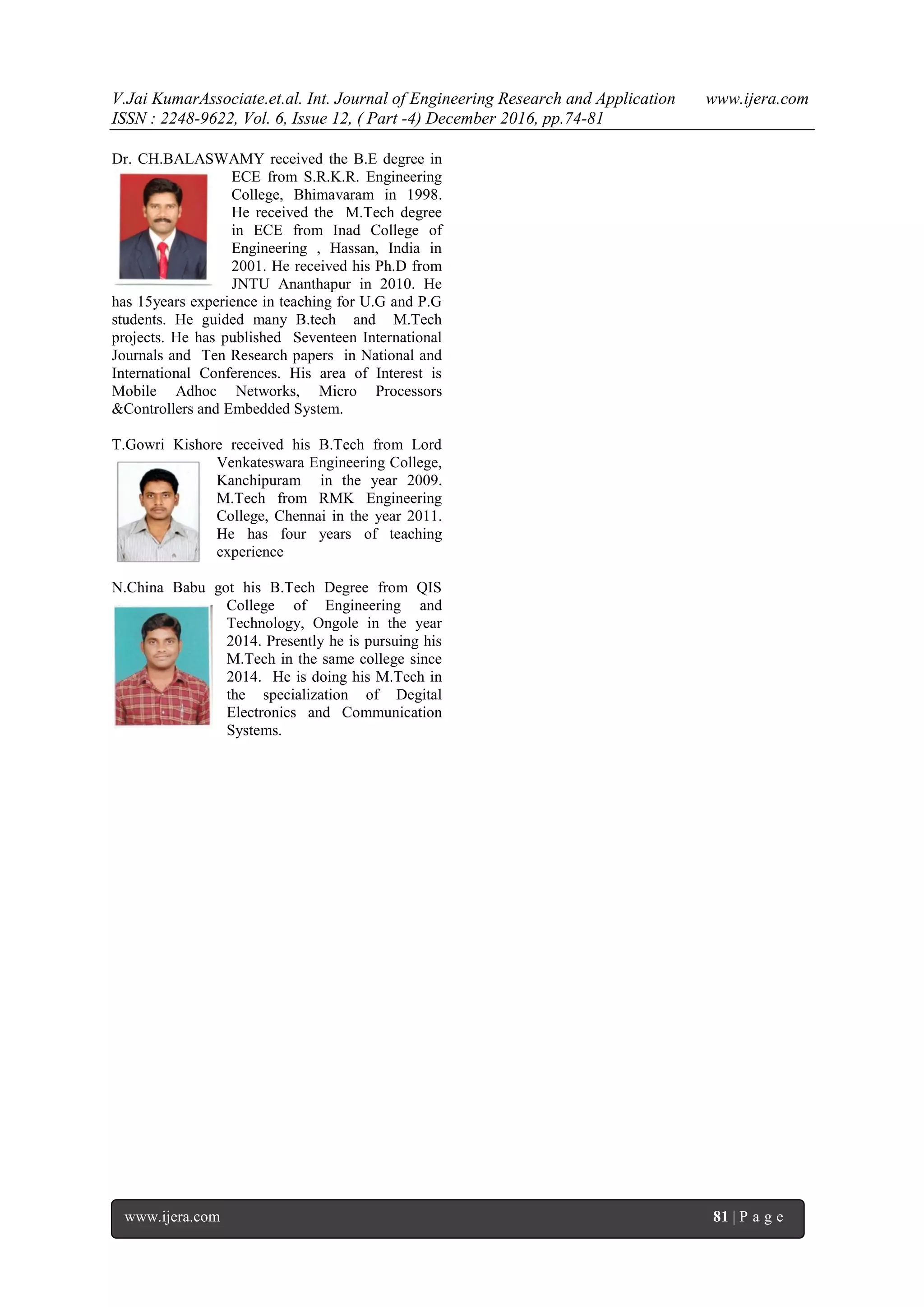 V.Jai KumarAssociate.et.al. Int. Journal of Engineering Research and Application www.ijera.com
ISSN : 2248-9622, Vol. 6, Issue 12, ( Part -4) December 2016, pp.74-81
www.ijera.com 81 | P a g e
Dr. CH.BALASWAMY received the B.E degree in
ECE from S.R.K.R. Engineering
College, Bhimavaram in 1998.
He received the M.Tech degree
in ECE from Inad College of
Engineering , Hassan, India in
2001. He received his Ph.D from
JNTU Ananthapur in 2010. He
has 15years experience in teaching for U.G and P.G
students. He guided many B.tech and M.Tech
projects. He has published Seventeen International
Journals and Ten Research papers in National and
International Conferences. His area of Interest is
Mobile Adhoc Networks, Micro Processors
&Controllers and Embedded System.
T.Gowri Kishore received his B.Tech from Lord
Venkateswara Engineering College,
Kanchipuram in the year 2009.
M.Tech from RMK Engineering
College, Chennai in the year 2011.
He has four years of teaching
experience
N.China Babu got his B.Tech Degree from QIS
College of Engineering and
Technology, Ongole in the year
2014. Presently he is pursuing his
M.Tech in the same college since
2014. He is doing his M.Tech in
the specialization of Degital
Electronics and Communication
Systems.
 