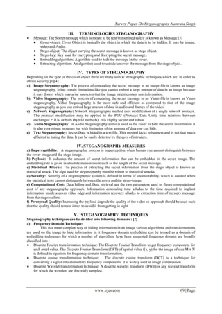 Survey Paper On Steganography Namrata Singh
www.irjes.com 69 | Page
III. TERMINOLOGIES STEGANOGRAPHY
● Message: The Secret message which is meant to be sent/transmitted safely is known as Message.[3]
● Cover-object: Cover Object is basically the object in which the data is to be hidden. It may be image,
video and Audio.
● Stego-object: The object carrying the secret message is known as stego object.
● Stego-key: Key used for encrypting and decrypting the secret message..
● Embedding algorithm: Algorithm used to hide the message In the cover.
● Extracting algorithm: An algorithm used to unhide/uncover the message from the stego object.
IV. TYPES OF STEGANOGRAPHY
Depending on the type of the cover object there are many suita)e stenographic techniques which are in order to
obtain security.[1][4]
a) Image Steganography: The process of concealing the secret message in an image file is known as image
steganography. It has certain limitations like you cannot embed a large amount of data in an image because
it may distort which may arise suspicion that the image might contain any information.
b) Video Steganography: The process of concealing the secret message in an Video file is known as Video
steganography. Video Steganography is far more safe and efficient as compared to that of the image
steganography as you can embed large amount of data in audio and frames of the video.
c) Network Steganography: Network Steganography method uses modification of a single network protocol.
The protocol modification may be applied to the PDU (Protocol Data Unit), time relations between
exchanged PDUs, or both (hybrid methods). It is Highly secure and robust.
d) Audio Steganography: In Audio Steganography audio is used as the cover to hide the secret information it
is also very robust in nature but with limitation of the amount of data one can hide.
e) Text Steganography: Secret Data is hided in a text file. This method lacks robustness and is not that much
efficient in hiding the data. It can be easily detected by the eyes of intruders.
IV. STEGANOGRAPHY MEASURES
a) Imperceptibility: A steganographic process is imperceptible when human eye cannot distinguish between
the cover image and the stego image.
b) Payload: It indicates the amount of secret information that can be embedded in the cover image. The
embedding rate is given in absolute measurement such as the length of the secret message.
c) Statistical Attacks: The process of extracting the secret information from the stego object is known as
statistical attack. The algo used for steganography must be robust to statistical attacks.
d) Security: Security of a steganographic system is defined in terms of undetectability, which is assured when
the statistical tests cannot distinguish between the cover and the stego-image.
e) Computational Cost: Data hiding and Data retrieval are the two parameters used to figure computational
cost of any steganography approach. Information concealing time alludes to the time required to implant
information inside a cover video edge and information recovery alludes to extraction time of mystery message
from the stego outline.
f) Perceptual Quality: Increasing the payload degrade the quality of the video so approach should be used such
that the quality should remain intact to avoid it from getting in sight.
V. STEGANOGRAPHY TECHNIQUES
Steganography techniques can be divided into following domains : [2]
a) Frequency Domain Technique:
This is a more complex way of hiding information in an image various algorithms and transformations
are used on the image to hide information in it frequency domain embedding can be termed as a domain of
embedding techniques for which a number of algorithms have been suggested frequency domain are broadly
classified into :
● Discrete Fourier transformation technique: The Discrete Fourier Transform to get frequency component for
each pixel value. The Discrete Fourier Transform (DFT) of spatial value f(x, y) for the image of size M x N
is defined in equation for frequency domain transformation.
● Discrete cosine transformation technique: The discrete cosine transform (DCT) is a technique for
converting a signal into elementary frequency components. It is widely used in image compression.
● Discrete Wavelet transformation technique: A discrete wavelet transform (DWT) is any wavelet transform
for which the wavelets are discretely sampled.
 