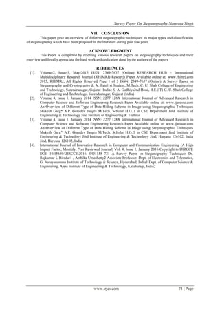 Survey Paper On Steganography Namrata Singh
www.irjes.com 71 | Page
VII. CONCLUSION
This paper gave an overview of different steganographic techniques its major types and classification
of steganography which have been proposed in the literature during past few years.
ACKNOWLEDGMENT
This Paper is completed by referring various research papers on steganography techniques and their
overview and I really appreciate the hard work and dedication done by the authors of the papers
REFERENCES
[1]. Volume-2, Issue-5, May-2015 ISSN: 2349-7637 (Online) RESEARCH HUB – International
Multidisciplinary Research Journal (RHIMRJ) Research Paper Available online at: www.rhimrj.com
2015, RHIMRJ, All Rights Reserved Page 1 of 5 ISSN: 2349-7637 (Online) A Survey Paper on
Steganography and Cryptography Z. V. Patel1st Student, M.Tech. C. U. Shah College of Engineering
and Technology, Surendranagar, Gujarat (India) S. A. Gadhiya2nd Head, B.E.(IT) C. U. Shah College
of Engineering and Technology, Surendranagar, Gujarat (India)
[2]. Volume 4, Issue 1, January 2014 ISSN: 2277 128X International Journal of Advanced Research in
Computer Science and Software Engineering Research Paper Available online at: www.ijarcsse.com
An Overview of Different Type of Data Hiding Scheme in Image using Steganographic Techniques
Mukesh Garg* A.P. Gurudev Jangra M.Tech. Scholar H.O.D in CSE Department Jind Institute of
Engineering & Technology Jind Institute of Engineering & Technol
[3]. Volume 4, Issue 1, January 2014 ISSN: 2277 128X International Journal of Advanced Research in
Computer Science and Software Engineering Research Paper Available online at: www.ijarcsse.com
An Overview of Different Type of Data Hiding Scheme in Image using Steganographic Techniques
Mukesh Garg* A.P. Gurudev Jangra M.Tech. Scholar H.O.D in CSE Department Jind Institute of
Engineering & Technology Jind Institute of Engineering & Technology Jind, Haryana 126102, India
Jind, Haryana 126102, India
[4]. International Journal of Innovative Research in Computer and Communication Engineering (A High
Impact Factor, Monthly, Peer Reviewed Journal) Vol. 4, Issue 1, January 2016 Copyright to IJIRCCE
DOI: 10.15680/IJIRCCE.2016. 0401158 721 A Survey Paper on Steganography Techniques Dr.
Rajkumar L Biradar1 , Ambika Umashetty2 Associate Professor, Dept. of Electronics and Telematics,
G. Narayanamma Institute of Technology & Science, Hyderabad, India1 Dept. of Computer Science &
Engineering, Appa Institute of Engineering & Technology, Kalaburagi, India2
 