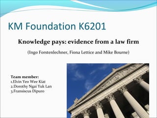 KM Foundation K6201
Team member:
1.Elvin Yeo Wee Kiat
2.Dorothy Ngai Yuk Lan
3.Fransiscus Dipuro
Knowledge pays: evidence from a law firm
(Ingo Forstenlechner, Fiona Lettice and Mike Bourne)
 