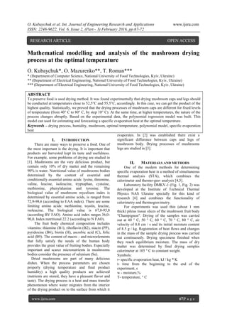 O. Kubaychuk et al. Int. Journal of Engineering Research and Applications www.ijera.com
ISSN: 2248-9622, Vol. 6, Issue 2, (Part - 3) February 2016, pp.67-72
www.ijera.com 67|P a g e
Mathematical modelling and analysis of the mushroom drying
process at the optimal temperature
O. Kubaychuk*, O. Mazurenko**, T. Roman***
* (Department of Computer Science, National University of Food Technologies, Kyiv, Ukraine)
** (Department of Electrical Engineering, National University of Food Technologies, Kyiv, Ukraine)
*** (Department of Electrical Engineering, National University of Food Technologies, Kyiv, Ukraine)
ABSTRACT
To preserve food is used drying method. It was found experimentally that drying mushroom caps and legs should
be conducted at temperatures close to 52,5°C and 55,5°C, accordingly. In this case, we can get the product of the
highest quality. Statistically, we proved that the drying processes of mushroom caps are different for fixed levels
of temperature (from 40° C to 80° C, by step 10° C). At the same time, at higher temperatures, the nature of the
process changes abruptly. Based on the experimental data, the polynomial regression model was built. This
model can used for estimating and forecasting a specific evaporation heat at the optimal temperature.
Keywords – drying process, humidity, mushroom, optimal temperature, polynomial model, specific evaporation
heat
I. INTRODUCTION
There are many ways to preserve a food. One of
the most important is the drying. It is important that
products are harvested kept its taste and usefulness.
For example, some problems of drying are studied in
[1]. Mushrooms are the very delicious product, but
contain only 10% of dry matter and the remaining
90% is water. Nutritional value of mushrooms bodies
determined by the content of essential and
conditionally essential amino acids: lysine, threonine,
valine, leucine, isoleucine, tryptophan, cysteine,
methionine, phenylalanine and tyrosine. The
biological value of mushroom mycelium index is
determined by essential amino acids, is ranged from
72,9-98,6 (according to EAA index). There are some
limiting amino acids: methionine, tsystin, leucine,
isoleucine. The biological value is 67,8-95,8
(according BV FAO). Amino acid index ranges 36,0-
90,0. Index nutritional 22.2 (according to N FAO).
The fruit body chemical composition includes
vitamins: thiamine (B1), riboflavin (B2), niacin (PP),
pyridoxine (B6), biotin (H), ascorbic acid (C), folic
acid (B9). The content of macro - and microelements
that fully satisfy the needs of the human body
provides the great value of fruiting bodies. Especially
important and scarce micronutrients in mushrooms
bodies consider the presence of selenium (Se).
Dried mushrooms are part of many delicious
dishes. When the process parameters are chosen
properly (drying temperature and final product
humidity) a high quality products are achieved
(nutrients are stored, they have a pleasant flavor and
taste). The drying process is a heat and mass transfer
phenomenon where water migrates from the interior
of the drying product on to the surface from which it
evaporates. In [2] was established there exist a
significant difference between caps and legs of
mushroom body. Drying processes of mushrooms
legs are studied in [3].
II. MATERIALS AND METHODS
One of the modern methods for determining
specific evaporation heat is a method of simultaneous
thermal analysis (STA), which combines the
calorimeter and thermo-grav analysis [4,5].
Laboratory facility DMKV-1 (Fig. 1, Fig. 2) was
developed at the Institute of Technical Thermal
Physics NAS Ukraine specially for this kind of
research [6] and combines the functionality of
calorimetry and thermogravimetry.
For experiments was used thin (about 1 mm
thick) pileus tissue slices of the mushroom fruit body
"Champignon". Drying of the samples was carried
out at 40 ° C, 50 ° C, 60 ° C, 70 ° C, 80 ° C, air
velocity of 0.8 cm / s and its initial moisture content
of 8.5 g / kg. Registration of heat flows and changes
in the mass of the sample drying process was carried
out continuously. Drying specimens finished when
they reach equilibrium moisture. The mass of dry
matter was determined by final drying samples
calorimeter at 105 ° C to constant weight.
Symbols:
r- specific evaporation heat, kJ / kg * K
t- time from the beginning to the end of the
experiment, s
w - moisture,%
T- temperature, ° C
RESEARCH ARTICLE OPEN ACCESS
 