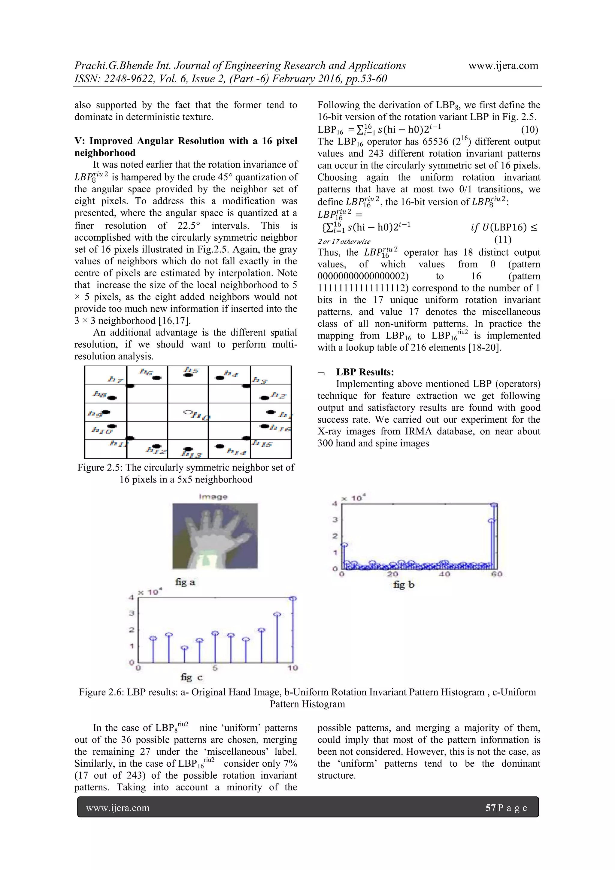 Prachi.G.Bhende Int. Journal of Engineering Research and Applications www.ijera.com
ISSN: 2248-9622, Vol. 6, Issue 2, (Part -6) February 2016, pp.53-60
www.ijera.com 57|P a g e
also supported by the fact that the former tend to
dominate in deterministic texture.
V: Improved Angular Resolution with a 16 pixel
neighborhood
It was noted earlier that the rotation invariance of
𝐿𝐵𝑃8
𝑟𝑖𝑢 2
is hampered by the crude 45 quantization of
the angular space provided by the neighbor set of
eight pixels. To address this a modification was
presented, where the angular space is quantized at a
finer resolution of 22.5 intervals. This is
accomplished with the circularly symmetric neighbor
set of 16 pixels illustrated in Fig.2.5. Again, the gray
values of neighbors which do not fall exactly in the
centre of pixels are estimated by interpolation. Note
that increase the size of the local neighborhood to 5
× 5 pixels, as the eight added neighbors would not
provide too much new information if inserted into the
3 × 3 neighborhood [16,17].
An additional advantage is the different spatial
resolution, if we should want to perform multi-
resolution analysis.
Figure 2.5: The circularly symmetric neighbor set of
16 pixels in a 5x5 neighborhood
Following the derivation of LBP8, we first define the
16-bit version of the rotation variant LBP in Fig. 2.5.
LBP16 = 𝑠(hi − h0)2𝑖−116
𝑖=1 (10)
The LBP16 operator has 65536 (216
) different output
values and 243 different rotation invariant patterns
can occur in the circularly symmetric set of 16 pixels.
Choosing again the uniform rotation invariant
patterns that have at most two 0/1 transitions, we
define 𝐿𝐵𝑃16
𝑟𝑖𝑢 2
, the 16-bit version of 𝐿𝐵𝑃8
𝑟𝑖𝑢 2
:
𝐿𝐵𝑃16
𝑟𝑖𝑢 2
=
{ 𝑠 hi − h0 2𝑖−1
𝑖𝑓 𝑈 LBP16 ≤16
𝑖=1
2 𝑜𝑟 17 𝑜𝑡𝑕𝑒𝑟𝑤𝑖𝑠𝑒 (11)
Thus, the 𝐿𝐵𝑃16
𝑟𝑖𝑢 2
operator has 18 distinct output
values, of which values from 0 (pattern
00000000000000002) to 16 (pattern
11111111111111112) correspond to the number of 1
bits in the 17 unique uniform rotation invariant
patterns, and value 17 denotes the miscellaneous
class of all non-uniform patterns. In practice the
mapping from LBP16 to LBP16
riu2
is implemented
with a lookup table of 216 elements [18-20].
 LBP Results:
Implementing above mentioned LBP (operators)
technique for feature extraction we get following
output and satisfactory results are found with good
success rate. We carried out our experiment for the
X-ray images from IRMA database, on near about
300 hand and spine images
Figure 2.6: LBP results: a- Original Hand Image, b-Uniform Rotation Invariant Pattern Histogram , c-Uniform
Pattern Histogram
In the case of LBP8
riu2
nine „uniform‟ patterns
out of the 36 possible patterns are chosen, merging
the remaining 27 under the „miscellaneous‟ label.
Similarly, in the case of LBP16
riu2
consider only 7%
(17 out of 243) of the possible rotation invariant
patterns. Taking into account a minority of the
possible patterns, and merging a majority of them,
could imply that most of the pattern information is
been not considered. However, this is not the case, as
the „uniform‟ patterns tend to be the dominant
structure.
 