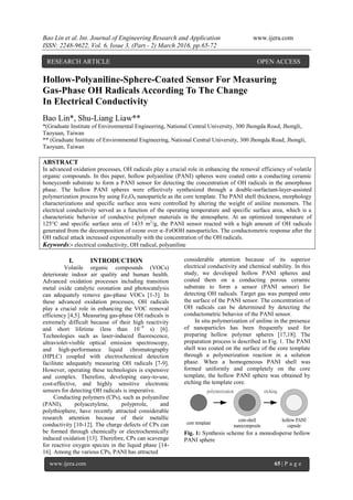 Bao Lin et al. Int. Journal of Engineering Research and Application www.ijera.com
ISSN: 2248-9622, Vol. 6, Issue 3, (Part - 2) March 2016, pp.65-72
www.ijera.com 65 | P a g e
Hollow-Polyaniline-Sphere-Coated Sensor For Measuring
Gas-Phase OH Radicals According To The Change
In Electrical Conductivity
Bao Lin*, Shu-Liang Liaw**
*(Graduate Institute of Environmental Engineering, National Central University, 300 Jhongda Road, Jhongli,
Taoyuan, Taiwan
** (Graduate Institute of Environmental Engineering, National Central University, 300 Jhongda Road, Jhongli,
Taoyuan, Taiwan
ABSTRACT
In advanced oxidation processes, OH radicals play a crucial role in enhancing the removal efficiency of volatile
organic compounds. In this paper, hollow polyaniline (PANI) spheres were coated onto a conducting ceramic
honeycomb substrate to form a PANI sensor for detecting the concentration of OH radicals in the amorphous
phase. The hollow PANI spheres were effectively synthesized through a double-surfactant-layer-assisted
polymerization process by using Fe3O4 nanoparticle as the core template. The PANI shell thickness, morphology
characterizations and specific surface area were controlled by altering the weight of aniline monomers. The
electrical conductivity served as a function of the operating temperature and specific surface area, which is a
characteristic behavior of conductive polymer materials in the atmosphere. At an optimized temperature of
125°C and specific surface area of 1435 m2
/g, the PANI sensor reacted with a high amount of OH radicals
generated from the decomposition of ozone over α–FeOOH nanoparticles. The conductometric response after the
OH radical attack increased exponentially with the concentration of the OH radicals.
Keywords:- electrical conductivity, OH radical, polyaniline
I. INTRODUCTION
Volatile organic compounds (VOCs)
deteriorate indoor air quality and human health.
Advanced oxidation processes including transition
metal oxide catalytic ozonation and photocatalysis
can adequately remove gas-phase VOCs [1-3]. In
these advanced oxidation processes, OH radicals
play a crucial role in enhancing the VOC removal
efficiency [4,5]. Measuring gas-phase OH radicals is
extremely difficult because of their high reactivity
and short lifetime (less than 10−9
s) [6].
Technologies such as laser-induced fluorescence,
ultraviolet-visible optical emission spectroscopy,
and high-performance liquid chromatography
(HPLC) coupled with electrochemical detection
facilitate adequately measuring OH radicals [7-9].
However, operating these technologies is expensive
and complex. Therefore, developing easy-to-use,
cost-effective, and highly sensitive electronic
sensors for detecting OH radicals is imperative.
Conducting polymers (CPs), such as polyaniline
(PANI), polyacetylene, polyprrole, and
polythiophere, have recently attracted considerable
research attention because of their metallic
conductivity [10-12]. The charge defects of CPs can
be formed through chemically or electrochemically
induced oxidation [13]. Therefore, CPs can scavenge
for reactive oxygen species in the liquid phase [14-
16]. Among the various CPs, PANI has attracted
considerable attention because of its superior
electrical conductivity and chemical stability. In this
study, we developed hollow PANI spheres and
coated them on a conducting porous ceramic
substrate to form a sensor (PANI sensor) for
detecting OH radicals. Target gas was pumped onto
the surface of the PANI sensor. The concentration of
OH radicals can be determined by detecting the
conductometric behavior of the PANI sensor.
In situ polymerization of aniline in the presence
of nanoparticles has been frequently used for
preparing hollow polymer spheres [17,18]. The
preparation process is described in Fig. 1. The PANI
shell was coated on the surface of the core template
through a polymerization reaction in a solution
phase. When a homogeneous PANI shell was
formed uniformly and completely on the core
template, the hollow PANI sphere was obtained by
etching the template core.
core template
core-shell
nanocomposite
hollow PANI
capsule
polymerization etching
Fig. 1: Synthesis scheme for a monodisperse hollow
PANI sphere
RESEARCH ARTICLE OPEN ACCESS
 