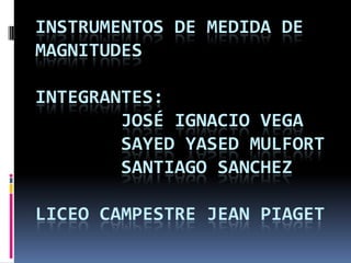 INSTRUMENTOS DE MEDIDA DE
MAGNITUDES
INTEGRANTES:
JOSÉ IGNACIO VEGA
SAYED YASED MULFORT
SANTIAGO SANCHEZ
LICEO CAMPESTRE JEAN PIAGET
 