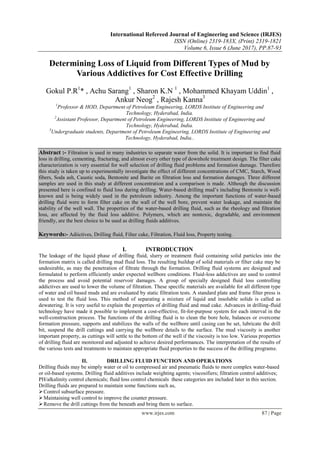 International Refereed Journal of Engineering and Science (IRJES)
ISSN (Online) 2319-183X, (Print) 2319-1821
Volume 6, Issue 6 (June 2017), PP.87-93
www.irjes.com 87 | Page
Determining Loss of Liquid from Different Types of Mud by
Various Addictives for Cost Effective Drilling
Gokul P.R1
* , Achu Sarang1
, Sharon K.N 1
, Mohammed Khayam Uddin1
,
Ankur Neog2
, Rajesh Kanna3
1
Professor & HOD, Department of Petroleum Engineering, LORDS Institute of Engineering and
Technology, Hyderabad, India.
2
Assistant Professor, Department of Petroleum Engineering, LORDS Institute of Engineering and
Technology, Hyderabad, India.
3
Undergraduate students, Department of Petroleum Engineering, LORDS Institute of Engineering and
Technology, Hyderabad, India..
Abstract :- Filtration is used in many industries to separate water from the solid. It is important to find fluid
loss in drilling, cementing, fracturing, and almost every other type of downhole treatment design. The filter cake
characterization is very essential for well selection of drilling fluid problems and formation damage. Therefore
this study is taken up to experimentally investigate the effect of different concentrations of CMC, Starch, Wood
fibers, Soda ash, Caustic soda, Bentonite and Barite on filtration loss and formation damages. Three different
samples are used in this study at different concentration and a comparison is made. Although the discussion
presented here is confined to fluid loss during drilling. Water-based drilling mud’s including Bentonite is well-
known and is being widely used in the petroleum industry. Among the important functions of water-based
drilling fluid were to form filter cake on the wall of the well bore, prevent water leakage, and maintain the
stability of the well wall. The properties of the water-based drilling fluid, such as the rheology and filtration
loss, are affected by the fluid loss additive. Polymers, which are nontoxic, degradable, and environment
friendly, are the best choice to be used as drilling fluids additives.
Keywords:- Adiictives, Drilling fluid, Filter cake, Filtration, Fluid loss, Property testing.
I. INTRODUCTION
The leakage of the liquid phase of drilling fluid, slurry or treatment fluid containing solid particles into the
formation matrix is called drilling mud fluid loss. The resulting buildup of solid materials or filter cake may be
undesirable, as may the penetration of filtrate through the formation. Drilling fluid systems are designed and
formulated to perform efficiently under expected wellbore conditions. Fluid-loss addictives are used to control
the process and avoid potential reservoir damages. A group of specially designed fluid loss controlling
addictives are used to lower the volume of filtration. These specific materials are available for all different type
of water and oil based muds and are evaluated by static filtration tests. A standard plate and frame filter press is
used to test the fluid loss. This method of separating a mixture of liquid and insoluble solids is called as
dewatering. It is very useful to explain the properties of drilling fluid and mud cake. Advances in drilling-fluid
technology have made it possible to implement a cost-effective, fit-for-purpose system for each interval in the
well-construction process. The functions of the drilling fluid is to clean the bore hole, balances or overcome
formation pressure, supports and stabilizes the walls of the wellbore until casing can be set, lubricate the drill
bit, suspend the drill cuttings and carrying the wellbore details to the surface. The mud viscosity is another
important property, as cuttings will settle to the bottom of the well if the viscosity is too low. Various properties
of drilling fluid are monitored and adjusted to achieve desired performances. The interpretation of the results of
the various tests and treatments to maintain appropriate fluid properties to the success of the drilling programe.
II. DRILLING FLUID FUNCTION AND OPERATIONS
Drilling fluids may be simply water or oil to compressed air and pneumatic fluids to more complex water-based
or oil-based systems. Drilling fluid additives include weighting agents; viscosifiers; filtration control additives;
PH/alkalinity control chemicals; fluid loss control chemicals these categories are included later in this section.
Drilling fluids are prepared to maintain some functions such as,
Control subsurface pressure.
Maintaining well control to improve the counter pressure.
Remove the drill cuttings from the beneath and bring them to surface.
 