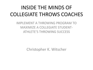 INSIDE THE MINDS OF
COLLEGIATE THROWS COACHES
  IMPLEMENT A THROWING PROGRAM TO
    MAXIMIZE A COLLEGIATE STUDENT-
      ATHLETE’S THROWING SUCCESS



       Christopher K. Witscher
 