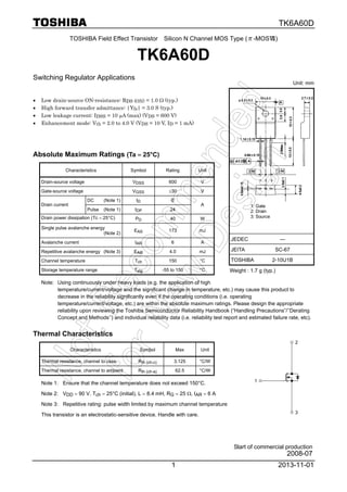 TK6A60D
2013-11-011
TOSHIBA Field Effect Transistor Silicon N Channel MOS Type (π-MOSⅦ)
TK6A60D
Switching Regulator Applications
• Low drain-source ON-resistance: RDS (ON) = 1.0 Ω (typ.)
• High forward transfer admittance: |Yfs| = 3.0 S (typ.)
• Low leakage current: IDSS = 10 μA (max) (VDS = 600 V)
• Enhancement mode: Vth = 2.0 to 4.0 V (VDS = 10 V, ID = 1 mA)
Absolute Maximum Ratings (Ta = 25°C)
Characteristics Symbol Rating Unit
Drain-source voltage VDSS 600 V
Gate-source voltage VGSS ±30 V
DC (Note 1) ID 6
Drain current
Pulse (Note 1) IDP 24
A
Drain power dissipation (Tc = 25°C) PD 40 W
Single pulse avalanche energy
(Note 2)
EAS 173 mJ
Avalanche current IAR 6 A
Repetitive avalanche energy (Note 3) EAR 4.0 mJ
Channel temperature Tch 150 °C
Storage temperature range Tstg -55 to 150 °C
Note: Using continuously under heavy loads (e.g. the application of high
temperature/current/voltage and the significant change in temperature, etc.) may cause this product to
decrease in the reliability significantly even if the operating conditions (i.e. operating
temperature/current/voltage, etc.) are within the absolute maximum ratings. Please design the appropriate
reliability upon reviewing the Toshiba Semiconductor Reliability Handbook (“Handling Precautions”/’’Derating
Concept and Methods’’) and individual reliability data (i.e. reliability test report and estimated failure rate, etc).
Thermal Characteristics
Characteristics Symbol Max Unit
Thermal resistance, channel to case Rth (ch-c) 3.125 °C/W
Thermal resistance, channel to ambient Rth (ch-a) 62.5 °C/W
Note 1: Ensure that the channel temperature does not exceed 150°C.
Note 2: VDD = 90 V, Tch = 25°C (initial), L = 8.4 mH, RG = 25 Ω, IAR = 6 A
Note 3: Repetitive rating: pulse width limited by maximum channel temperature
This transistor is an electrostatic-sensitive device. Handle with care.
Unit: mm
1: Gate
2: Drain
3: Source
JEDEC ―
JEITA SC-67
TOSHIBA 2-10U1B
Weight : 1.7 g (typ.)
1
3
2
Start of commercial production
2008-07
 