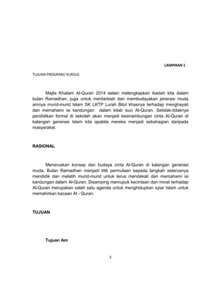 5
LAMPIRAN 1
TUJUAN PROGRAM/ KURSUS
Majlis Khatam Al-Quran 2014 selain melengkapkan ibadah kita dalam
bulan Ramadhan, juga untuk mentarbiah dan membudayakan jenerasi muda
amnya murid-murid Islam SK LKTP Lurah Bilut khasnya terhadap menghayati
dan memahami isi kandungan dalam kitab suci Al-Quran. Setidak-tidaknya
pendidikan formal di sekolah akan menjadi kesinambungan cinta Al-Quran di
kalangan generasi Islam kita apabila mereka menjadi sebahagian daripada
masyarakat.
RASIONAL
Meneruskan konsep dan budaya cinta Al-Quran di kalangan generasi
muda. Bulan Ramadhan menjadi titik permulaan kepada langkah seterusnya
mendidik dan melatih murid-murid untuk terus mendekati dan memahami isi
kandungan dalam Al-Quran. Disamping memupuk kecintaan dan minat terhadap
Al-Quran merupakan salah satu agenda untuk menghidupkan syiar Islam untuk
memahirkan bacaan Al - Quran.
TUJUAN
Tujuan Am
 