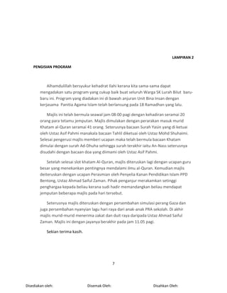 7
LAMPIRAN 2
PENGISIAN PROGRAM
Alhamdulillah bersyukur kehadrat Ilahi kerana kita sama-sama dapat
mengadakan satu program yang cukup baik buat seluruh Warga SK Lurah Bilut baru-
baru ini. Program yang diadakan ini di bawah anjuran Unit Bina Insan dengan
kerjasama Panitia Agama Islam telah berlansung pada 18 Ramadhan yang lalu.
Majlis ini telah bermula seawal jam 08:00 pagi dengan kehadiran seramai 20
orang para tetamu jemputan. Majlis dimulakan dengan perarakan masuk murid
Khatam al-Quran seramai 41 orang. Seterusnya bacaan Surah Yasin yang di ketuai
oleh Ustaz Asif Pahmi manakala bacaan Tahlil diketuai oleh Ustaz Mohd Shuhaimi.
Selesai pengerusi majlis memberi ucapan maka telah bermula bacaan Khatam
dimulai dengan surah Ad-Dhuha sehingga surah terakhir iaitu An-Nass seterusnya
disudahi dengan bacaan doa yang diimami oleh Ustaz Asif Pahmi.
Setelah selesai slot khatam Al-Quran, majlis diteruskan lagi dengan ucapan guru
besar yang menekankan pentingnya mendalami ilmu al-Quran. Kemudian majlis
deiteruskan dengan ucapan Perasmian oleh Penyelia Kanan Pendidikan Islam PPD
Bentong, Ustaz Ahmad Saiful Zaman. Pihak penganjur merakamkan setinggi
penghargaa kepada beliau kerana sudi hadir memandangkan beliau mendapat
jemputan beberapa majlis pada hari tersebut.
Seterusnya majlis diteruskan dengan persembahan simulasi perang Gaza dan
juga persembahan nyanyian lagu hari raya dari anak-anak PRA sekolah. Di akhir
majlis murid-murid menerima zakat dan duit raya daripada Ustaz Ahmad Saiful
Zaman. Majlis ini dengan jayanya berakhir pada jam 11.05 pagi.
Sekian terima kasih.
Disahkan Oleh:Disemak Oleh:Disediakan oleh:
 