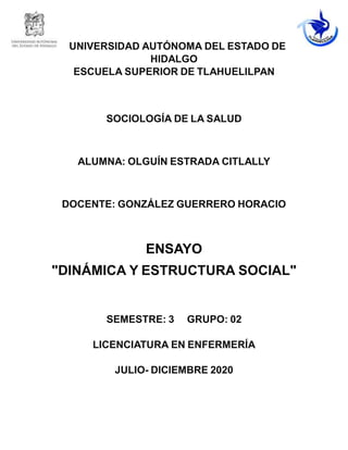 UNIVERSIDAD AUTÓNOMA DEL ESTADO DE
HIDALGO
ESCUELA SUPERIOR DE TLAHUELILPAN
SOCIOLOGÍA DE LA SALUD
ALUMNA: OLGUÍN ESTRADA CITLALLY
DOCENTE: GONZÁLEZ GUERRERO HORACIO
ENSAYO
"DINÁMICA Y ESTRUCTURA SOCIAL"
SEMESTRE: 3 GRUPO: 02
LICENCIATURA EN ENFERMERÍA
JULIO- DICIEMBRE 2020
 