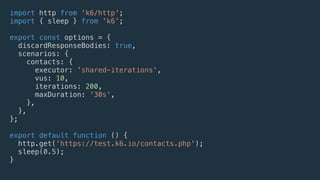 import http from 'k6/http';
import { sleep } from 'k6';
export const options = {
discardResponseBodies: true,
scenarios: {
contacts: {
executor: 'shared-iterations',
vus: 10,
iterations: 200,
maxDuration: '30s',
},
},
};
export default function () {
http.get('https://test.k6.io/contacts.php');
sleep(0.5);
}
 