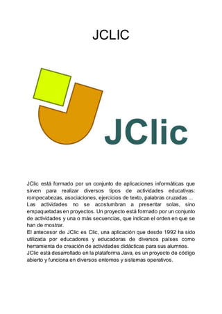 JCLIC
JClic está formado por un conjunto de aplicaciones informáticas que
sirven para realizar diversos tipos de actividades educativas:
rompecabezas, asociaciones, ejercicios de texto, palabras cruzadas ...
Las actividades no se acostumbran a presentar solas, sino
empaquetadas en proyectos. Un proyecto está formado por un conjunto
de actividades y una o más secuencias, que indican el orden en que se
han de mostrar.
El antecesor de JClic es Clic, una aplicación que desde 1992 ha sido
utilizada por educadores y educadoras de diversos países como
herramienta de creación de actividades didácticas para sus alumnos.
JClic está desarrollado en la plataforma Java, es un proyecto de código
abierto y funciona en diversos entornos y sistemas operativos.
 
