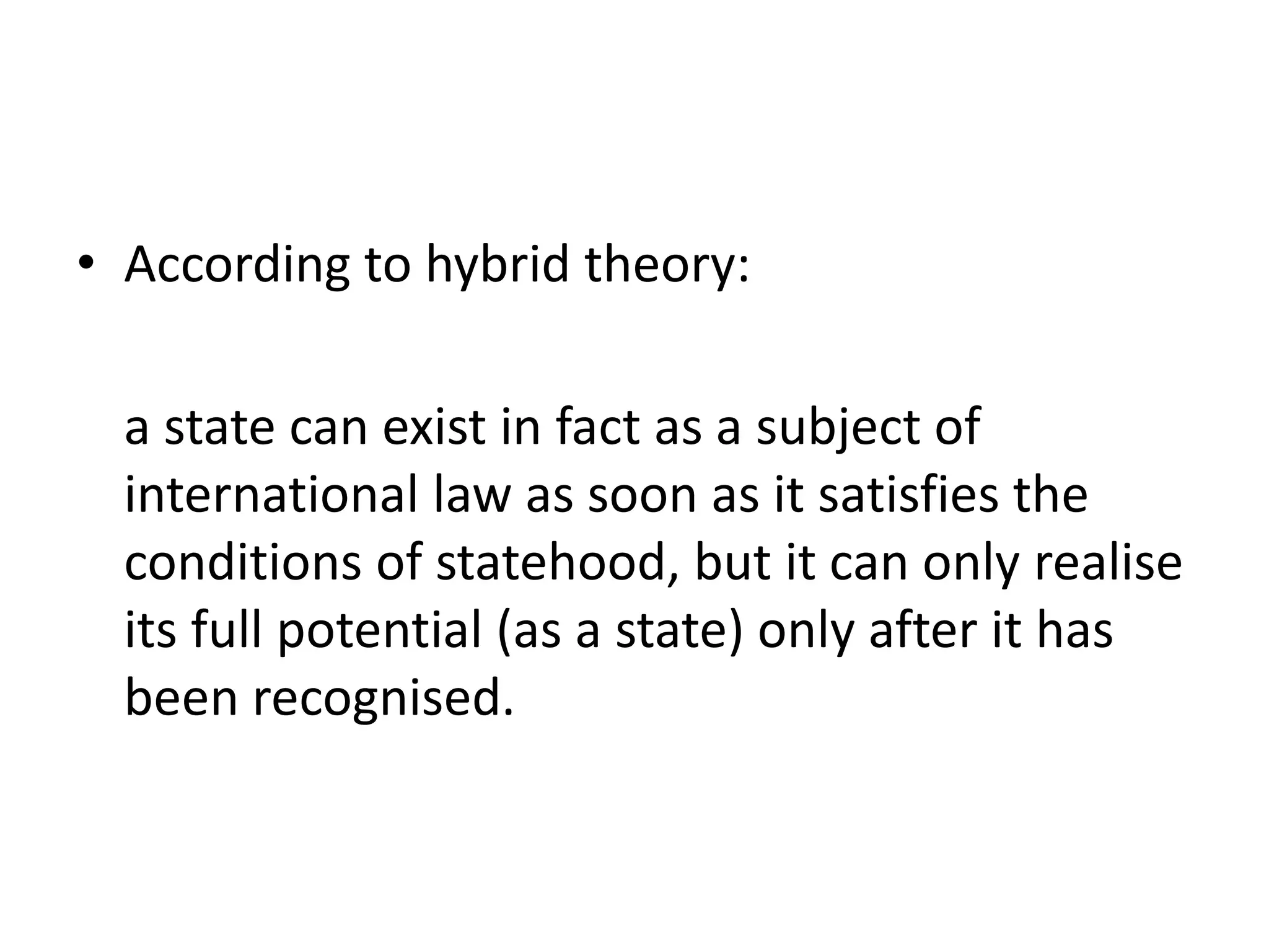 • According to hybrid theory: 
a state can exist in fact as a subject of 
international law as soon as it satisfies the 
conditions of statehood, but it can only realise 
its full potential (as a state) only after it has 
been recognised. 
 