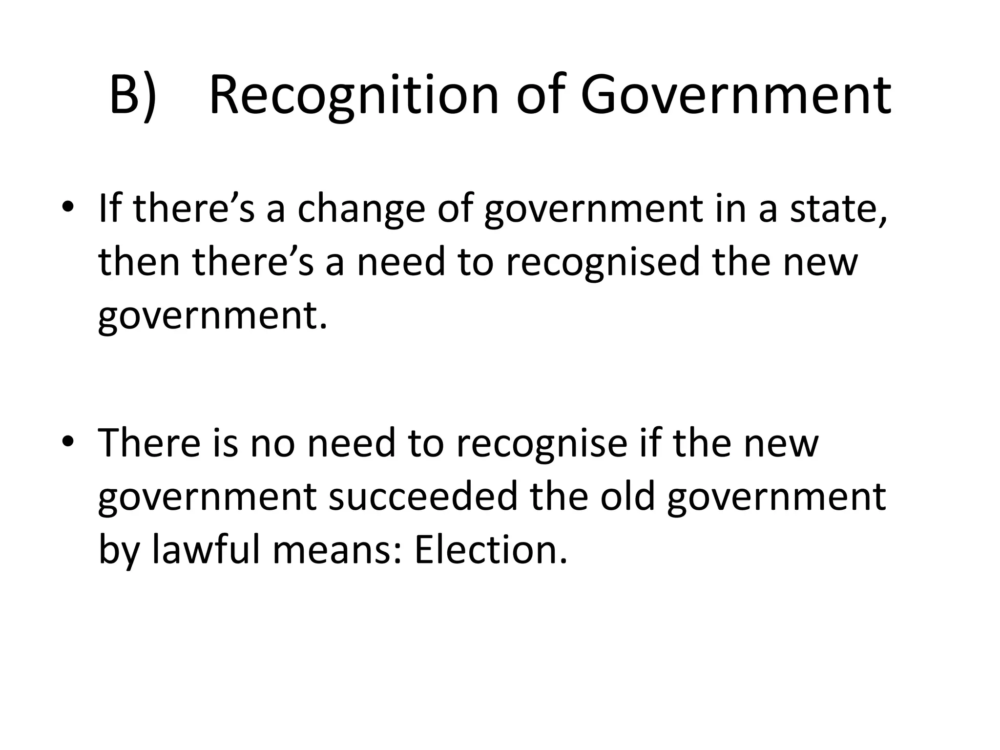 B) Recognition of Government 
• If there’s a change of government in a state, 
then there’s a need to recognised the new 
government. 
• There is no need to recognise if the new 
government succeeded the old government 
by lawful means: Election. 
 