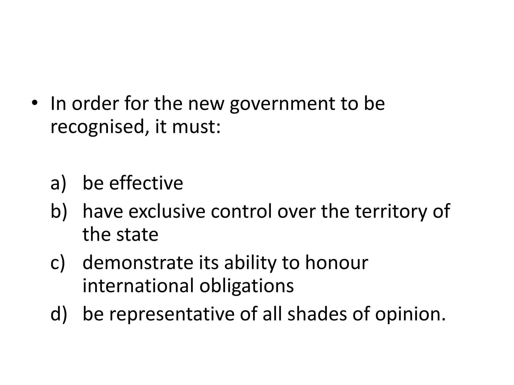 • In order for the new government to be 
recognised, it must: 
a) be effective 
b) have exclusive control over the territory of 
the state 
c) demonstrate its ability to honour 
international obligations 
d) be representative of all shades of opinion. 
